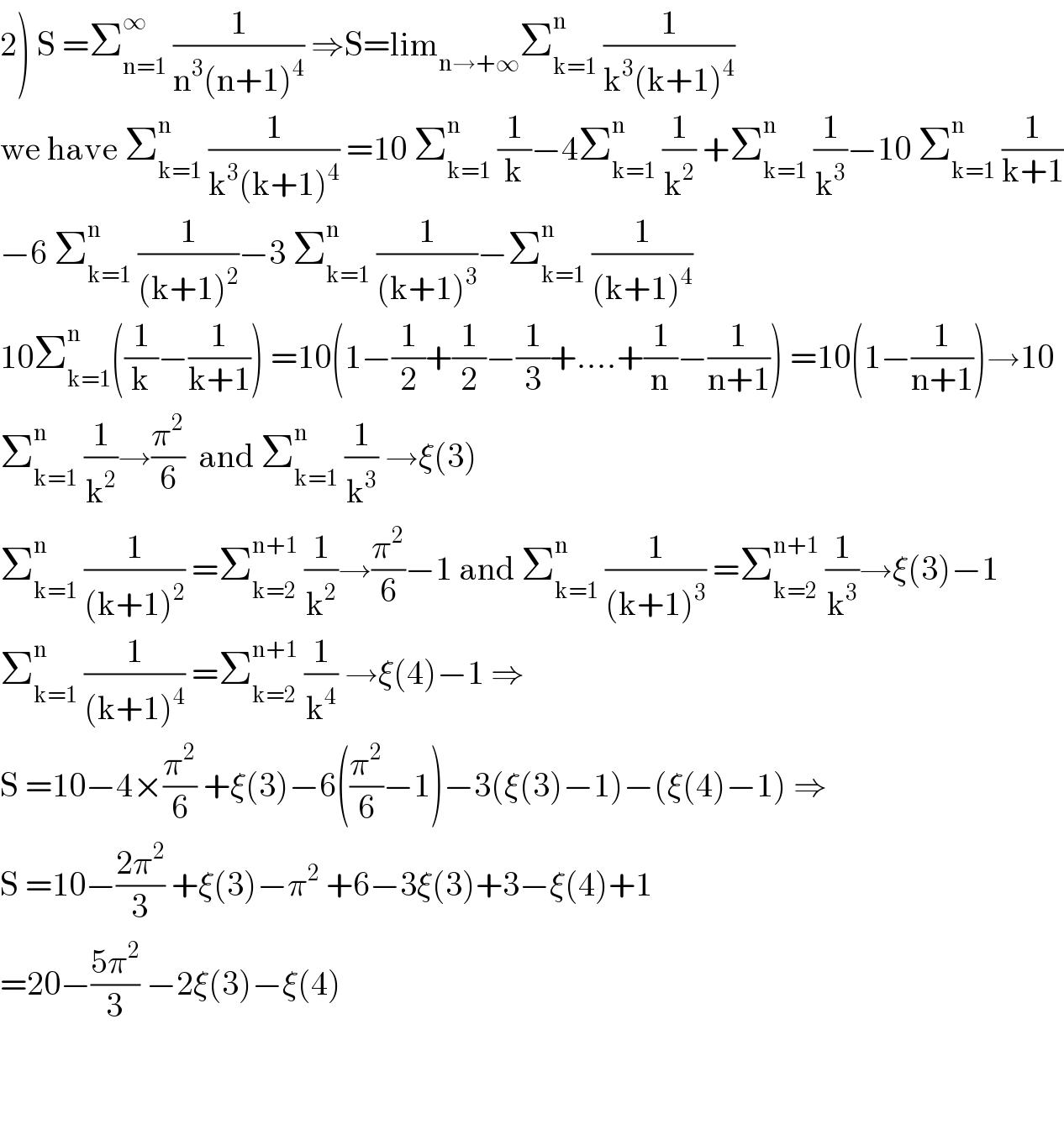 2) S =Σ_(n=1) ^∞  (1/(n^3 (n+1)^4 )) ⇒S=lim_(n→+∞) Σ_(k=1) ^n  (1/(k^3 (k+1)^4 ))  we have Σ_(k=1) ^n  (1/(k^3 (k+1)^4 )) =10 Σ_(k=1) ^n  (1/k)−4Σ_(k=1) ^n  (1/k^2 ) +Σ_(k=1) ^n  (1/k^3 )−10 Σ_(k=1) ^n  (1/(k+1))  −6 Σ_(k=1) ^n  (1/((k+1)^2 ))−3 Σ_(k=1) ^n  (1/((k+1)^3 ))−Σ_(k=1) ^n  (1/((k+1)^4 ))  10Σ_(k=1) ^n ((1/k)−(1/(k+1))) =10(1−(1/2)+(1/2)−(1/3)+....+(1/n)−(1/(n+1))) =10(1−(1/(n+1)))→10  Σ_(k=1) ^n  (1/k^2 )→(π^2 /6)  and Σ_(k=1) ^n  (1/k^3 ) →ξ(3)  Σ_(k=1) ^n  (1/((k+1)^2 )) =Σ_(k=2) ^(n+1)  (1/k^2 )→(π^2 /6)−1 and Σ_(k=1) ^n  (1/((k+1)^3 )) =Σ_(k=2) ^(n+1)  (1/k^3 )→ξ(3)−1  Σ_(k=1) ^n  (1/((k+1)^4 )) =Σ_(k=2) ^(n+1)  (1/k^4 ) →ξ(4)−1 ⇒  S =10−4×(π^2 /6) +ξ(3)−6((π^2 /6)−1)−3(ξ(3)−1)−(ξ(4)−1) ⇒  S =10−((2π^2 )/3) +ξ(3)−π^2  +6−3ξ(3)+3−ξ(4)+1  =20−((5π^2 )/3) −2ξ(3)−ξ(4)       