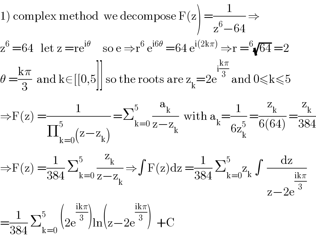 1) complex method  we decompose F(z) =(1/(z^6 −64)) ⇒  z^6  =64   let z =re^(iθ)      so e ⇒r^6  e^(i6θ)  =64 e^(i(2kπ))  ⇒r =^6 (√(64)) =2  θ =((kπ)/3)  and k∈[[0,5]] so the roots are z_k =2e^(i((kπ)/3))  and 0≤k≤5  ⇒F(z) =(1/(Π_(k=0) ^5 (z−z_k ))) =Σ_(k=0) ^5  (a_k /(z−z_k ))  with a_k =(1/(6z_k ^5 )) =(z_k /(6(64))) =(z_k /(384))  ⇒F(z) =(1/(384)) Σ_(k=0) ^5  (z_k /(z−z_k )) ⇒∫ F(z)dz =(1/(384)) Σ_(k=0) ^5 z_k  ∫  (dz/(z−2e^((ikπ)/3) ))  =(1/(384)) Σ_(k=0) ^5  (2e^((ikπ)/3) )ln(z−2e^((ikπ)/3) )  +C  