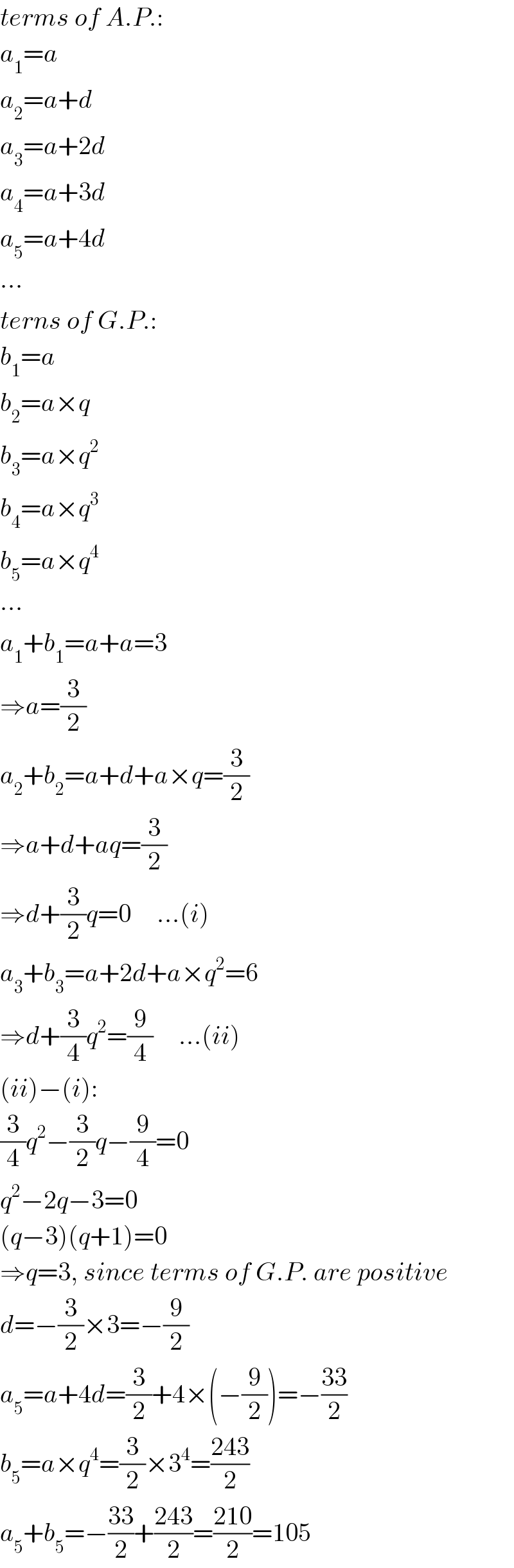 terms of A.P.:  a_1 =a  a_2 =a+d  a_3 =a+2d  a_4 =a+3d  a_5 =a+4d  ∙∙∙  terns of G.P.:  b_1 =a  b_2 =a×q  b_3 =a×q^2   b_4 =a×q^3   b_5 =a×q^4   ∙∙∙  a_1 +b_1 =a+a=3  ⇒a=(3/2)  a_2 +b_2 =a+d+a×q=(3/2)  ⇒a+d+aq=(3/2)  ⇒d+(3/2)q=0     ...(i)  a_3 +b_3 =a+2d+a×q^2 =6  ⇒d+(3/4)q^2 =(9/4)     ...(ii)  (ii)−(i):  (3/4)q^2 −(3/2)q−(9/4)=0  q^2 −2q−3=0  (q−3)(q+1)=0  ⇒q=3, since terms of G.P. are positive  d=−(3/2)×3=−(9/2)  a_5 =a+4d=(3/2)+4×(−(9/2))=−((33)/2)  b_5 =a×q^4 =(3/2)×3^4 =((243)/2)  a_5 +b_5 =−((33)/2)+((243)/2)=((210)/2)=105  