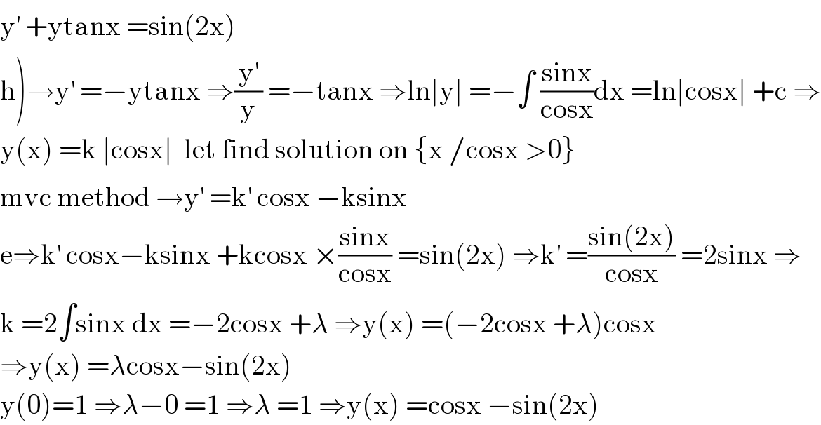 y^′  +ytanx =sin(2x)  h)→y^′  =−ytanx ⇒(y^′ /y) =−tanx ⇒ln∣y∣ =−∫ ((sinx)/(cosx))dx =ln∣cosx∣ +c ⇒  y(x) =k ∣cosx∣  let find solution on {x /cosx >0}  mvc method →y^′  =k^′  cosx −ksinx   e⇒k^′  cosx−ksinx +kcosx ×((sinx)/(cosx)) =sin(2x) ⇒k^′  =((sin(2x))/(cosx)) =2sinx ⇒  k =2∫sinx dx =−2cosx +λ ⇒y(x) =(−2cosx +λ)cosx  ⇒y(x) =λcosx−sin(2x)  y(0)=1 ⇒λ−0 =1 ⇒λ =1 ⇒y(x) =cosx −sin(2x)  