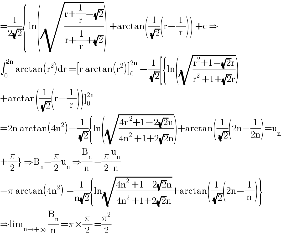 =(1/(2(√2))){ ln((√((r+(1/r)−(√2))/(r+(1/r)+(√2))))) +arctan((1/(√2))(r−(1/r))) +c ⇒  ∫_0 ^(2n)  arctan(r^2 )dr =[r arctan(r^2 )]_0 ^(2n)  −(1/(√2))[{ln((√((r^2 +1−(√2)r)/(r^2  +1+(√2)r))))  +arctan((1/(√2))(r−(1/r)))]_0 ^(2n)   =2n arctan(4n^2 )−(1/(√2)){ln((√((4n^2 +1−2(√2)n)/(4n^2  +1+2(√2)n))))+arctan((1/(√2))(2n−(1/(2n)))=u_n   +(π/2)} ⇒B_n =(π/2)u_n  ⇒(B_n /n) =(π/2)(u_n /n)  =π arctan(4n^2 ) −(1/(n(√2))){ln(√((4n^2  +1−2(√2)n)/(4n^2  +1+2(√2)n)))+arctan((1/(√2))(2n−(1/n))}  ⇒lim_(n→+∞)  (B_n /n) =π×(π/2) =(π^2 /2)  
