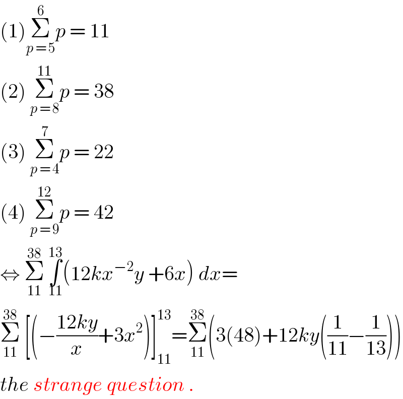 (1)Σ_(p = 5) ^6 p = 11  (2) Σ_(p = 8) ^(11) p = 38   (3) Σ_(p = 4) ^7 p = 22  (4) Σ_(p = 9) ^(12) p = 42  ⇔ Σ_(11) ^(38)  ∫_(11) ^(13) (12kx^(−2) y +6x) dx=  Σ_(11) ^(38)  [(−((12ky)/x)+3x^2 )]_(11) ^(13) =Σ_(11) ^(38) (3(48)+12ky((1/(11))−(1/(13))))  the strange question .  