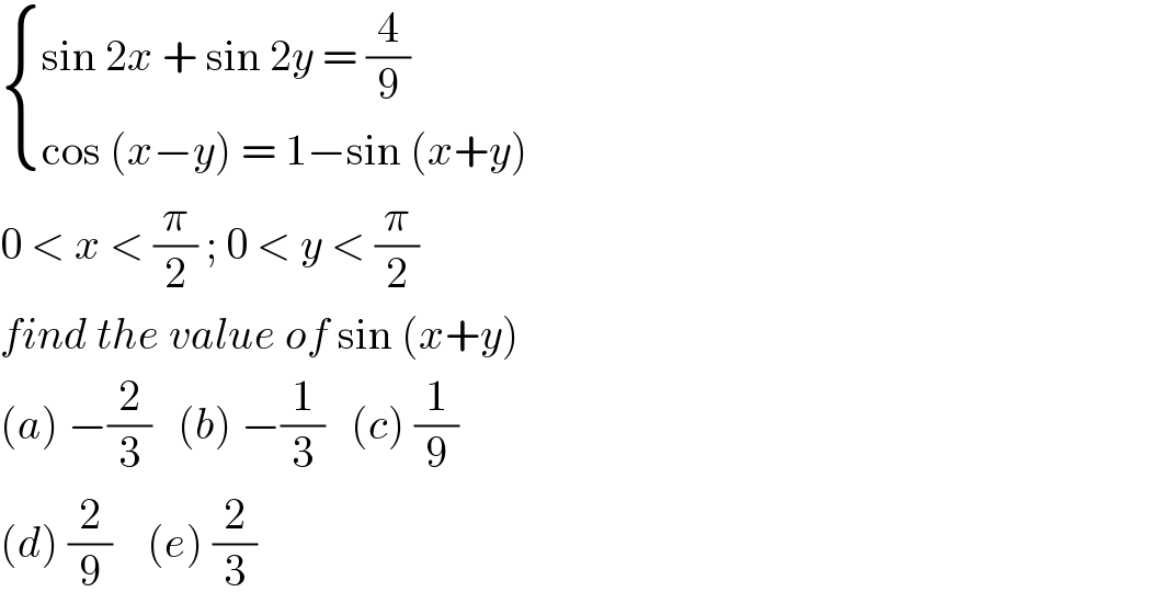  { ((sin 2x + sin 2y = (4/9))),((cos (x−y) = 1−sin (x+y))) :}  0 < x < (π/2) ; 0 < y < (π/2)  find the value of sin (x+y)  (a) −(2/3)   (b) −(1/3)   (c) (1/9)  (d) (2/9)    (e) (2/3)  