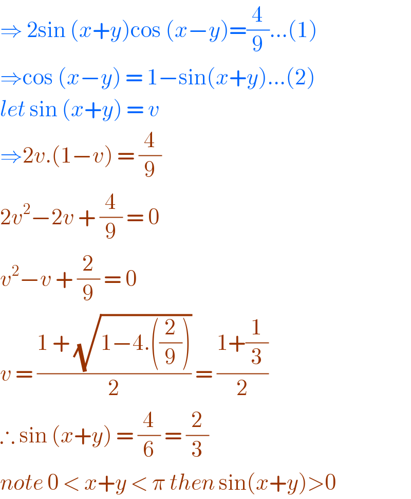 ⇒ 2sin (x+y)cos (x−y)=(4/9)...(1)  ⇒cos (x−y) = 1−sin(x+y)...(2)  let sin (x+y) = v  ⇒2v.(1−v) = (4/9)  2v^2 −2v + (4/9) = 0  v^2 −v + (2/9) = 0  v = ((1 + (√(1−4.((2/9)))))/2) = ((1+(1/3))/2)  ∴ sin (x+y) = (4/6) = (2/3)  note 0 < x+y < π then sin(x+y)>0  