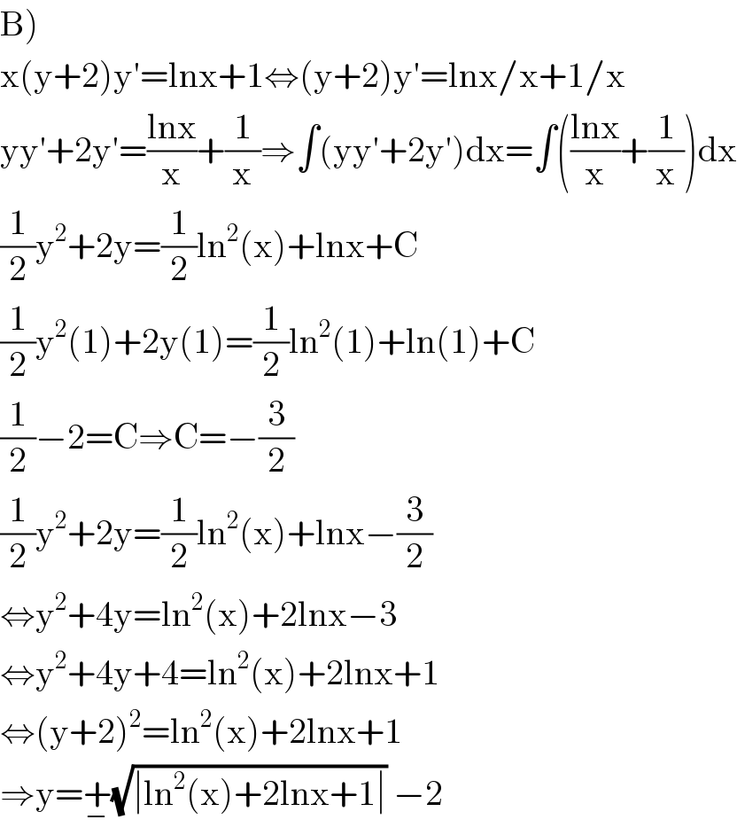 B)  x(y+2)y′=lnx+1⇔(y+2)y′=lnx/x+1/x  yy′+2y′=((lnx)/x)+(1/x)⇒∫(yy′+2y′)dx=∫(((lnx)/x)+(1/x))dx  (1/2)y^2 +2y=(1/2)ln^2 (x)+lnx+C  (1/2)y^2 (1)+2y(1)=(1/2)ln^2 (1)+ln(1)+C  (1/2)−2=C⇒C=−(3/2)  (1/2)y^2 +2y=(1/2)ln^2 (x)+lnx−(3/2)  ⇔y^2 +4y=ln^2 (x)+2lnx−3  ⇔y^2 +4y+4=ln^2 (x)+2lnx+1  ⇔(y+2)^2 =ln^2 (x)+2lnx+1  ⇒y=+_− (√(∣ln^2 (x)+2lnx+1∣)) −2  