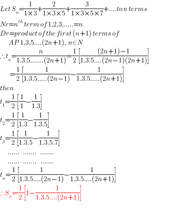 Let S_n =(1/(1×3))+(2/(1×3×5))+(3/(1×3×5×7))+....to n terms  Nr=n^(th)  term of 1,2,3,.....=n  Dr=product of the first (n+1) terms of            AP  1,3,5....(2n+1),  n∈N  ∴ t_n =(n/(1.3.5.......(2n+1)))=(1/2)[(((2n+1)−1)/(1.3.5....(2n−1)(2n+1)))]            =(1/2)[(1/(1.3.5.....(2n−1)))−(1/(1.3.5.....(2n+1)))]  then  t_1 =(1/2)[(1/1)−(1/(1.3))]  t_2 =(1/2)[(1/(1.3))−(1/(1.3.5))]  t_3 =(1/2)[(1/(1.3.5))−(1/(1.3.5.7))]          ......    .......    .......          ......    .......    .......  t_n =(1/2)[(1/(1.3.5....(2n−1)))−(1/(1.3.5....(2n+1)))]  ∴S_n =(1/2)[1−(1/(1.3.5....(2n+1)))]  