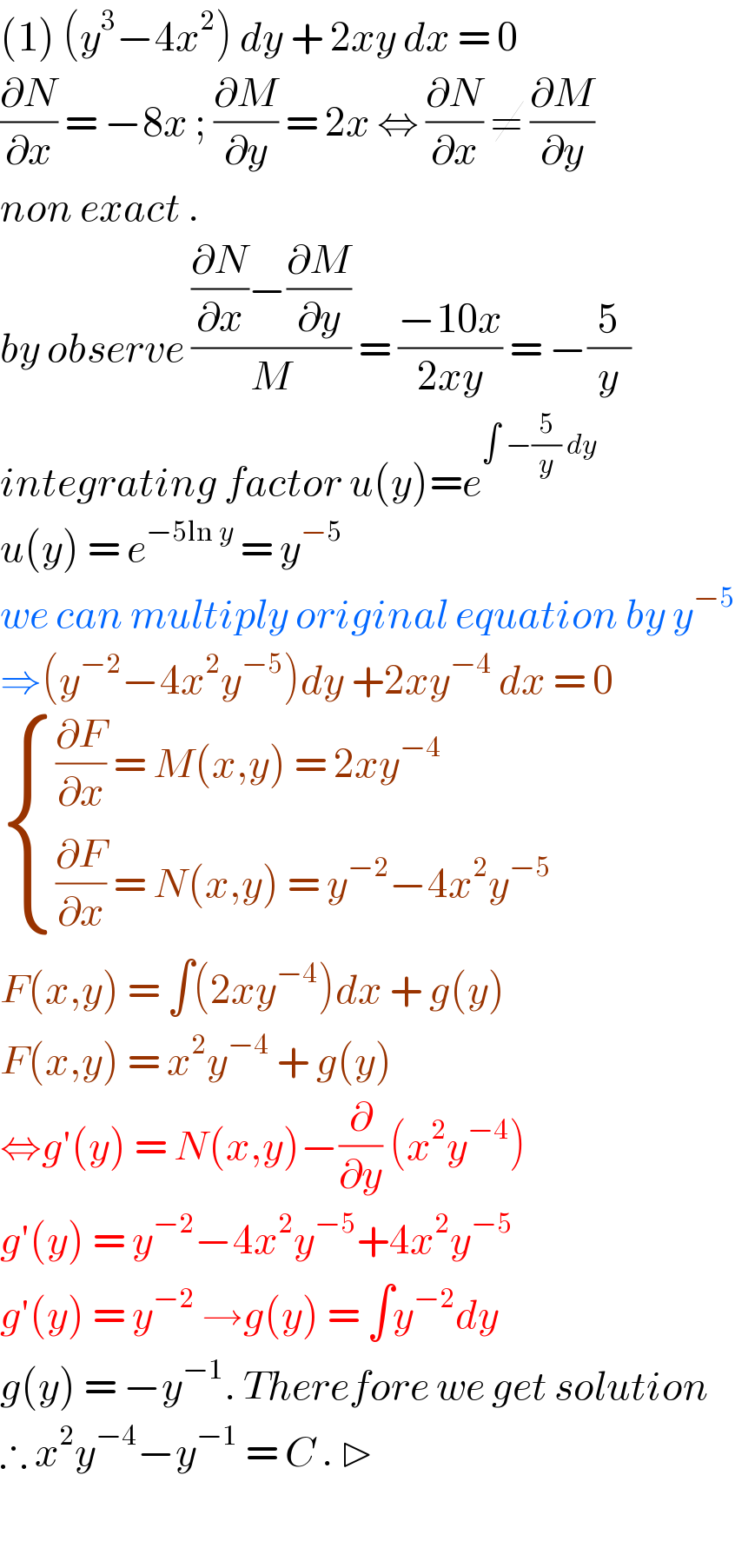 (1) (y^3 −4x^2 ) dy + 2xy dx = 0  (∂N/∂x) = −8x ; (∂M/∂y) = 2x ⇔ (∂N/∂x) ≠ (∂M/∂y)  non exact .  by observe (((∂N/∂x)−(∂M/∂y))/M) = ((−10x)/(2xy)) = −(5/y)  integrating factor u(y)=e^(∫ −(5/y) dy)   u(y) = e^(−5ln y)  = y^(−5)   we can multiply original equation by y^(−5)   ⇒(y^(−2) −4x^2 y^(−5) )dy +2xy^(−4)  dx = 0   { (((∂F/∂x) = M(x,y) = 2xy^(−4) )),(((∂F/∂x) = N(x,y) = y^(−2) −4x^2 y^(−5) )) :}  F(x,y) = ∫(2xy^(−4) )dx + g(y)  F(x,y) = x^2 y^(−4)  + g(y)  ⇔g′(y) = N(x,y)−(∂/∂y) (x^2 y^(−4) )  g′(y) = y^(−2) −4x^2 y^(−5) +4x^2 y^(−5)   g′(y) = y^(−2)  →g(y) = ∫y^(−2) dy  g(y) = −y^(−1) . Therefore we get solution  ∴ x^2 y^(−4) −y^(−1)  = C . ▷    