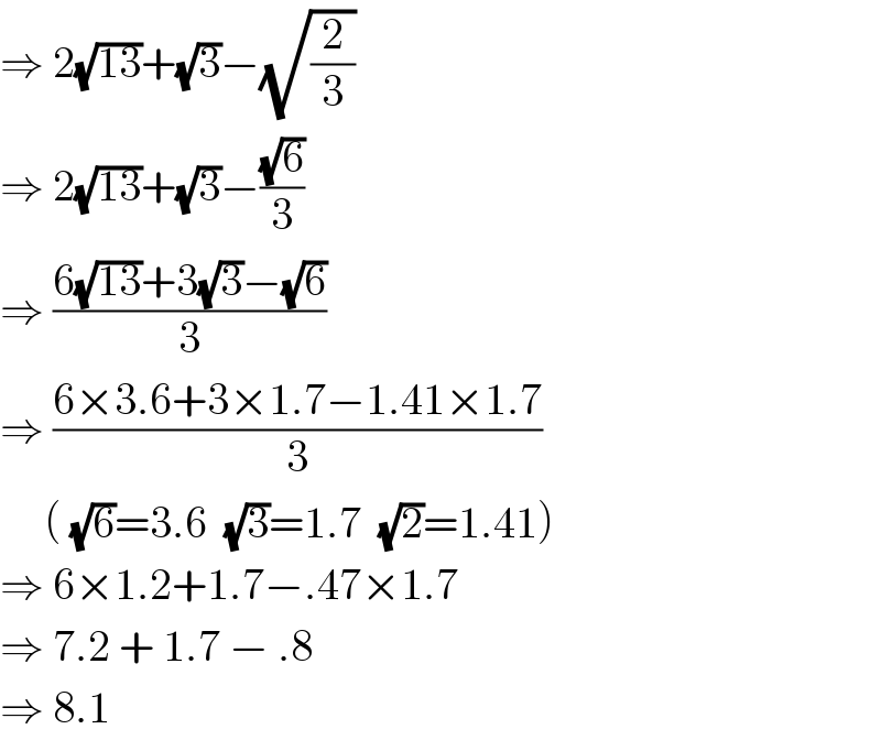 ⇒ 2(√(13))+(√3)−(√(2/3))  ⇒ 2(√(13))+(√3)−((√6)/3)  ⇒ ((6(√(13))+3(√3)−(√6))/3)  ⇒ ((6×3.6+3×1.7−1.41×1.7)/3)        ( (√6)=3.6  (√3)=1.7  (√2)=1.41)  ⇒ 6×1.2+1.7−.47×1.7  ⇒ 7.2 + 1.7 − .8  ⇒ 8.1  