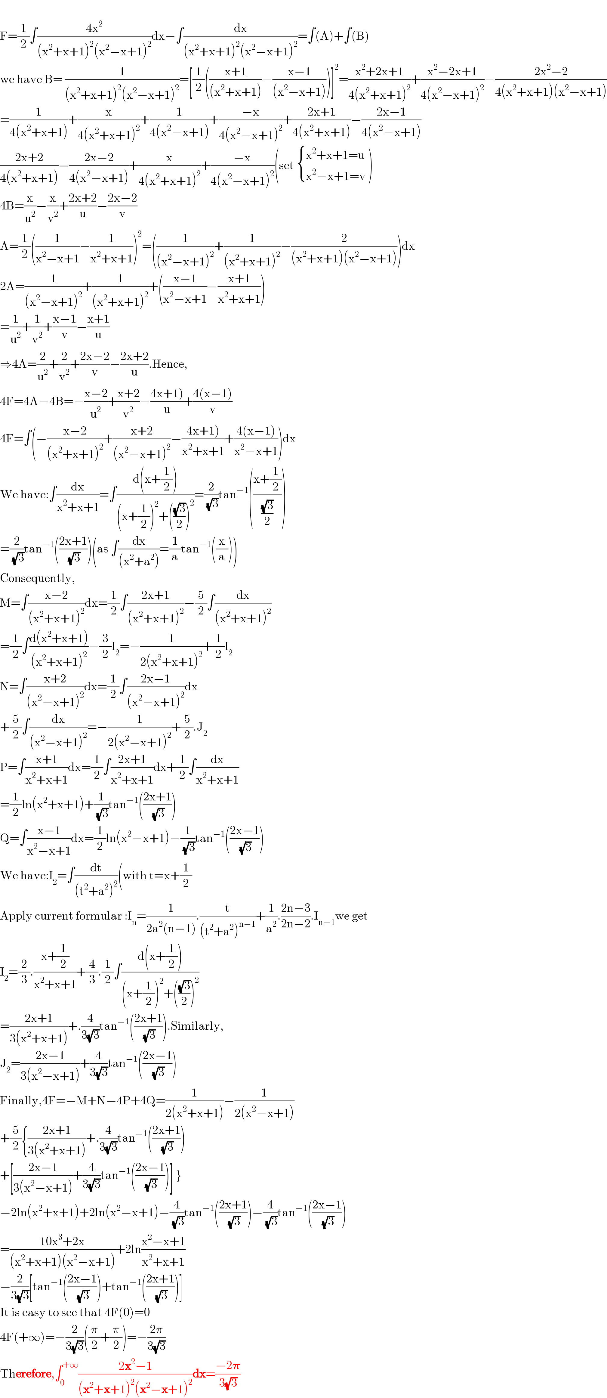   F=(1/2)∫((4x^2 )/((x^2 +x+1)^2 (x^2 −x+1)^2 ))dx−∫(dx/((x^2 +x+1)^2 (x^2 −x+1)^2 ))=∫(A)+∫(B)  we have B= (1/((x^2 +x+1)^2 (x^2 −x+1)^2 ))=[(1/2)(((x+1)/((x^2 +x+1)))−((x−1)/((x^2 −x+1))))]^2 =((x^2 +2x+1)/(4(x^2 +x+1)^2 ))+((x^2 −2x+1)/(4(x^2 −x+1)^2 ))−((2x^2 −2)/(4(x^2 +x+1)(x^2 −x+1)))  =(1/(4(x^2 +x+1)))+(x/(4(x^2 +x+1)^2 ))+(1/(4(x^2 −x+1)))+((−x)/(4(x^2 −x+1)^2 ))+((2x+1)/(4(x^2 +x+1)))−((2x−1)/(4(x^2 −x+1)))  ((2x+2)/(4(x^2 +x+1)))−((2x−2)/(4(x^2 −x+1)))+(x/(4(x^2 +x+1)^2 ))+((−x)/(4(x^2 −x+1)^2 ))(set  { ((x^2 +x+1=u)),((x^2 −x+1=v)) :} )  4B=(x/u^2 )−(x/v^2 )+((2x+2)/u)−((2x−2)/v)  A=(1/2)((1/(x^2 −x+1))−(1/(x^2 +x+1)))^2 =((1/((x^2 −x+1)^2 ))+(1/((x^2 +x+1)^2 ))−(2/((x^2 +x+1)(x^2 −x+1))))dx  2A=(1/((x^2 −x+1)^2 ))+(1/((x^2 +x+1)^2 ))+(((x−1)/(x^2 −x+1))−((x+1)/(x^2 +x+1)))  =(1/u^2 )+(1/v^2 )+((x−1)/v)−((x+1)/u)  ⇒4A=(2/u^2 )+(2/v^2 )+((2x−2)/v)−((2x+2)/u).Hence,  4F=4A−4B=−((x−2)/u^2 )+((x+2)/v^2 )−((4x+1))/u)+((4(x−1))/v)  4F=∫(−((x−2)/((x^2 +x+1)^2 ))+((x+2)/((x^2 −x+1)^2 ))−((4x+1))/(x^2 +x+1))+((4(x−1))/(x^2 −x+1)))dx  We have:∫(dx/(x^2 +x+1))=∫((d(x+(1/2)))/((x+(1/2))^2 +(((√3)/2))^2 ))=(2/(√3))tan^(−1) (((x+(1/2))/((√3)/2)))  =(2/(√3))tan^(−1) (((2x+1)/(√3)))(as ∫(dx/((x^2 +a^2 )))=(1/a)tan^(−1) ((x/a)))  Consequently,  M=∫((x−2)/((x^2 +x+1)^2 ))dx=(1/2)∫((2x+1)/((x^2 +x+1)^2 ))−(5/2)∫(dx/((x^2 +x+1)^2 ))  =(1/2)∫((d(x^2 +x+1))/((x^2 +x+1)^2 ))−(3/2)I_2 =−(1/(2(x^2 +x+1)^2 ))+(1/2)I_2   N=∫((x+2)/((x^2 −x+1)^2 ))dx=(1/2)∫((2x−1)/((x^2 −x+1)^2 ))dx  +(5/2)∫(dx/((x^2 −x+1)^2 ))=−(1/(2(x^2 −x+1)^2 ))+(5/2).J_2   P=∫((x+1)/(x^2 +x+1))dx=(1/2)∫((2x+1)/(x^2 +x+1))dx+(1/2)∫(dx/(x^2 +x+1))  =(1/2)ln(x^2 +x+1)+(1/(√3))tan^(−1) (((2x+1)/(√3)))  Q=∫((x−1)/(x^2 −x+1))dx=(1/2)ln(x^2 −x+1)−(1/(√3))tan^(−1) (((2x−1)/(√3)))  We have:I_2 =∫(dt/((t^2 +a^2 )^2 ))(with t=x+(1/2)  Apply current formular :I_n =(1/(2a^2 (n−1))).(t/((t^2 +a^2 )^(n−1) ))+(1/a^2 ).((2n−3)/(2n−2)).I_(n−1) we get  I_2 =(2/3).((x+(1/2))/(x^2 +x+1))+(4/3).(1/2)∫((d(x+(1/2)))/((x+(1/2))^2 +(((√3)/2))^2 ))  =((2x+1)/(3(x^2 +x+1)))+.(4/(3(√3)))tan^(−1) (((2x+1)/(√3))).Similarly,  J_2 =((2x−1)/(3(x^2 −x+1)))+(4/(3(√3)))tan^(−1) (((2x−1)/(√3)))  Finally,4F=−M+N−4P+4Q=(1/(2(x^2 +x+1)))−(1/(2(x^2 −x+1)))  +(5/2){((2x+1)/(3(x^2 +x+1)))+.(4/(3(√3)))tan^(−1) (((2x+1)/(√3)))  +[((2x−1)/(3(x^2 −x+1)))+(4/(3(√3)))tan^(−1) (((2x−1)/(√3)))] }  −2ln(x^2 +x+1)+2ln(x^2 −x+1)−(4/(√3))tan^(−1) (((2x+1)/(√3)))−(4/(√3))tan^(−1) (((2x−1)/(√3)))  =((10x^3 +2x)/((x^2 +x+1)(x^2 −x+1)))+2ln((x^2 −x+1)/(x^2 +x+1))  −(2/(3(√3)))[tan^(−1) (((2x−1)/(√3)))+tan^(−1) (((2x+1)/(√3)))]  It is easy to see that 4F(0)=0  4F(+∞)=−(2/(3(√3)))((π/2)+(π/2))=−((2π)/(3(√3)))  Therefore,∫_0 ^(+∞) ((2x^2 −1)/((x^2 +x+1)^2 (x^2 −x+1)^2 ))dx=((−2𝛑)/(3(√3)))  