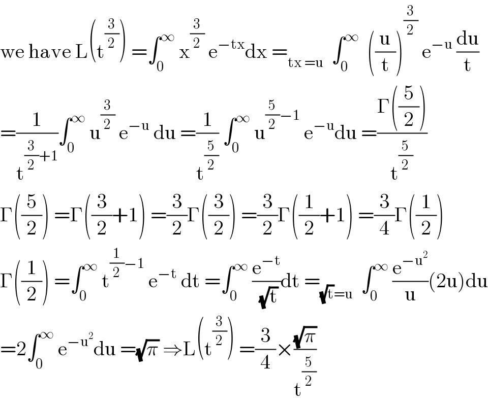 we have L(t^(3/2) ) =∫_0 ^∞  x^(3/2)  e^(−tx) dx =_(tx =u)   ∫_0 ^∞   ((u/t))^(3/2)  e^(−u)  (du/t)  =(1/t^((3/2)+1) )∫_0 ^∞  u^(3/2)  e^(−u)  du =(1/t^(5/2) ) ∫_0 ^∞  u^((5/2)−1)  e^(−u) du =((Γ((5/2)))/t^(5/2) )  Γ((5/2)) =Γ((3/2)+1) =(3/2)Γ((3/2)) =(3/2)Γ((1/2)+1) =(3/4)Γ((1/2))  Γ((1/2)) =∫_0 ^∞  t^((1/2)−1)  e^(−t)  dt =∫_0 ^∞  (e^(−t) /(√t))dt =_((√t)=u)   ∫_0 ^∞  (e^(−u^2 ) /u)(2u)du  =2∫_0 ^∞  e^(−u^2 ) du =(√π) ⇒L(t^(3/2) ) =(3/4)×((√π)/t^(5/2) )  
