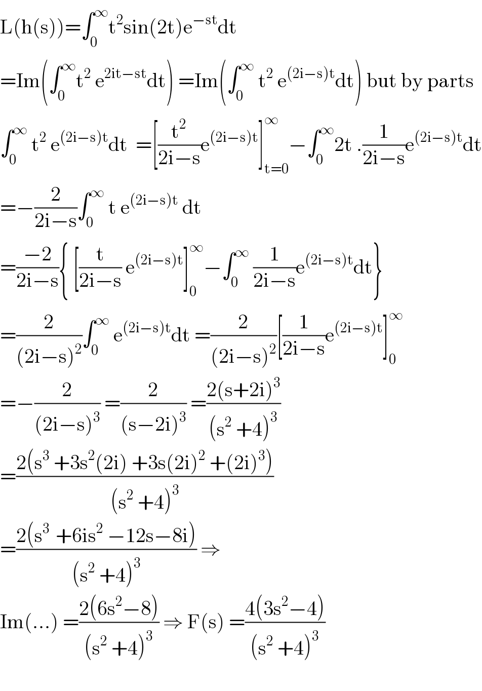 L(h(s))=∫_0 ^∞ t^2 sin(2t)e^(−st) dt  =Im(∫_0 ^∞ t^2  e^(2it−st) dt) =Im(∫_0 ^∞  t^2  e^((2i−s)t) dt) but by parts  ∫_0 ^∞  t^2  e^((2i−s)t) dt  =[(t^2 /(2i−s))e^((2i−s)t) ]_(t=0) ^∞ −∫_0 ^∞ 2t .(1/(2i−s))e^((2i−s)t) dt  =−(2/(2i−s))∫_0 ^∞  t e^((2i−s)t)  dt  =((−2)/(2i−s)){ [(t/(2i−s)) e^((2i−s)t) ]_0 ^∞ −∫_0 ^∞  (1/(2i−s))e^((2i−s)t) dt}  =(2/((2i−s)^2 ))∫_0 ^∞  e^((2i−s)t) dt =(2/((2i−s)^2 ))[(1/(2i−s))e^((2i−s)t) ]_0 ^∞   =−(2/((2i−s)^3 )) =(2/((s−2i)^3 )) =((2(s+2i)^3 )/((s^2  +4)^3 ))  =((2(s^3  +3s^2 (2i) +3s(2i)^2  +(2i)^3 ))/((s^2  +4)^3 ))  =((2(s^(3 )  +6is^2  −12s−8i))/((s^2  +4)^3 )) ⇒  Im(...) =((2(6s^2 −8))/((s^2  +4)^3 )) ⇒ F(s) =((4(3s^2 −4))/((s^2  +4)^3 ))    