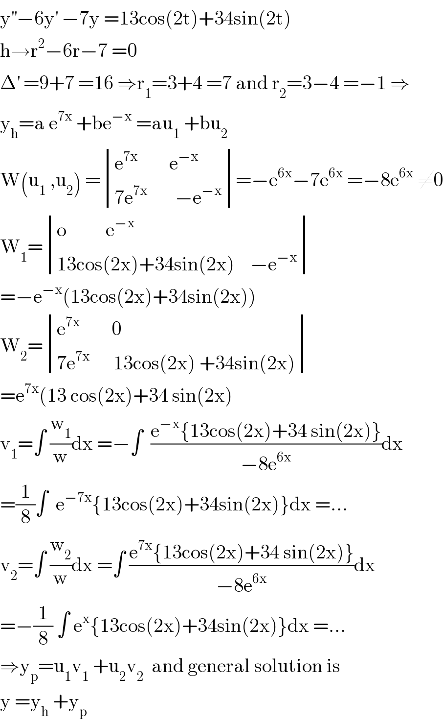 y^(′′) −6y^′  −7y =13cos(2t)+34sin(2t)  h→r^2 −6r−7 =0  Δ^′  =9+7 =16 ⇒r_1 =3+4 =7 and r_2 =3−4 =−1 ⇒  y_h =a e^(7x)  +be^(−x)  =au_1  +bu_2   W(u_1  ,u_2 ) = determinant (((e^(7x)         e^(−x) )),((7e^(7x)        −e^(−x) )))=−e^(6x) −7e^(6x)  =−8e^(6x)  ≠0  W_1 = determinant (((o          e^(−x) )),((13cos(2x)+34sin(2x)    −e^(−x) )))  =−e^(−x) (13cos(2x)+34sin(2x))  W_2 = determinant (((e^(7x)         0)),((7e^(7x)       13cos(2x) +34sin(2x))))  =e^(7x) (13 cos(2x)+34 sin(2x)  v_1 =∫ (w_1 /w)dx =−∫  ((e^(−x) {13cos(2x)+34 sin(2x)})/(−8e^(6x) ))dx  =(1/8)∫  e^(−7x) {13cos(2x)+34sin(2x)}dx =...  v_2 =∫ (w_2 /w)dx =∫ ((e^(7x) {13cos(2x)+34 sin(2x)})/(−8e^(6x) ))dx  =−(1/8) ∫ e^x {13cos(2x)+34sin(2x)}dx =...  ⇒y_p =u_1 v_1  +u_2 v_2   and general solution is  y =y_h  +y_p   