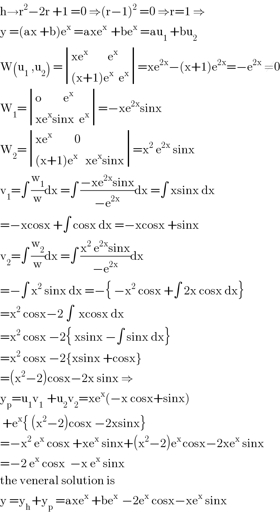 h→r^2 −2r +1 =0 ⇒(r−1)^2  =0 ⇒r=1 ⇒  y =(ax +b)e^x  =axe^(x )  +be^x  =au_1  +bu_2   W(u_1  ,u_2 ) = determinant (((xe^x         e^x )),(((x+1)e^x   e^x )))=xe^(2x) −(x+1)e^(2x) =−e^(2x)  ≠0  W_1 = determinant (((o         e^x )),((xe^x sinx  e^x )))=−xe^(2x) sinx  W_2 = determinant (((xe^x          0)),(((x+1)e^x    xe^x sinx)))=x^2  e^(2x)  sinx  v_1 =∫ (w_1 /w)dx =∫ ((−xe^(2x) sinx)/(−e^(2x) ))dx =∫ xsinx dx  =−xcosx +∫ cosx dx =−xcosx +sinx  v_2 =∫ (w_2 /w)dx =∫ ((x^2  e^(2x) sinx)/(−e^(2x) ))dx  =−∫ x^2  sinx dx =−{ −x^2  cosx +∫ 2x cosx dx}  =x^2  cosx−2 ∫  xcosx dx  =x^2  cosx −2{ xsinx −∫ sinx dx}  =x^2  cosx −2{xsinx +cosx}  =(x^2 −2)cosx−2x sinx ⇒  y_p =u_1 v_(1 )  +u_2 v_2 =xe^x (−x cosx+sinx)   +e^x { (x^2 −2)cosx −2xsinx}  =−x^2  e^x  cosx +xe^x  sinx+(x^2 −2)e^(x ) cosx−2xe^x  sinx  =−2 e^x  cosx  −x e^x  sinx  the veneral solution is  y =y_(h ) +y_p  =axe^x  +be^(x )  −2e^x  cosx−xe^x  sinx  