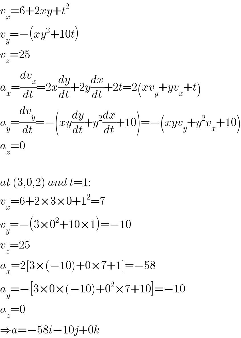 v_x =6+2xy+t^2   v_y =−(xy^2 +10t)  v_z =25  a_x =(dv_x /dt)=2x(dy/dt)+2y(dx/dt)+2t=2(xv_y +yv_x +t)  a_y =(dv_y /dt)=−(xy(dy/dt)+y^2 (dx/dt)+10)=−(xyv_y +y^2 v_x +10)  a_z =0    at (3,0,2) and t=1:  v_x =6+2×3×0+1^2 =7  v_y =−(3×0^2 +10×1)=−10  v_z =25  a_x =2[3×(−10)+0×7+1]=−58  a_y =−[3×0×(−10)+0^2 ×7+10]=−10  a_z =0  ⇒a=−58i−10j+0k  