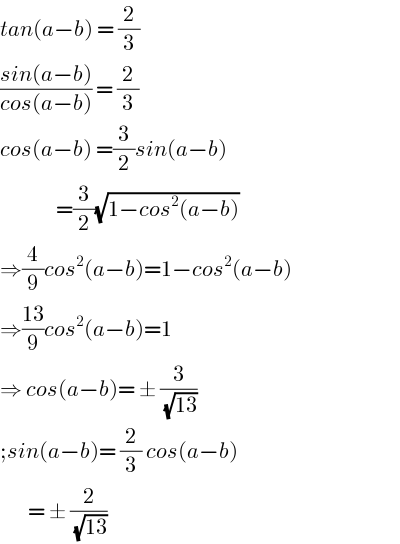 tan(a−b) = (2/3)  ((sin(a−b))/(cos(a−b))) = (2/3)  cos(a−b) =(3/2)sin(a−b)                =(3/2)(√(1−cos^2 (a−b)))  ⇒(4/9)cos^2 (a−b)=1−cos^2 (a−b)  ⇒((13)/9)cos^2 (a−b)=1  ⇒ cos(a−b)= ± (3/(√(13)))  ;sin(a−b)= (2/3) cos(a−b)         = ± (2/(√(13)))  