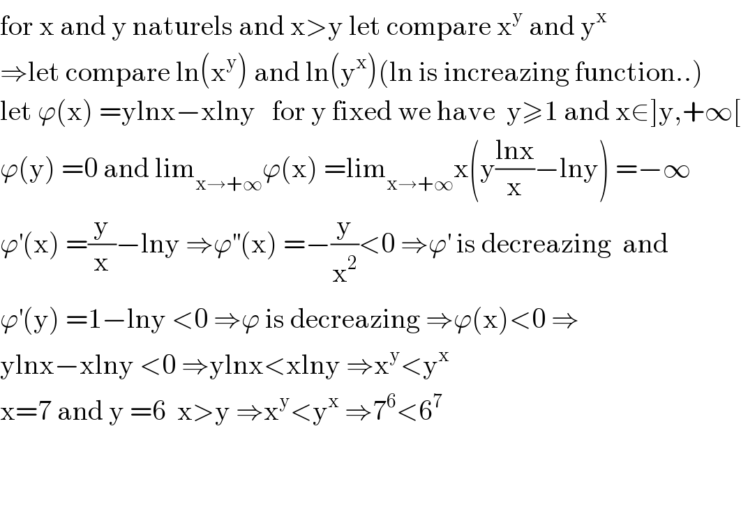for x and y naturels and x>y let compare x^y  and y^x   ⇒let compare ln(x^y ) and ln(y^x )(ln is increazing function..)  let ϕ(x) =ylnx−xlny   for y fixed we have  y≥1 and x∈]y,+∞[  ϕ(y) =0 and lim_(x→+∞) ϕ(x) =lim_(x→+∞) x(y((lnx)/x)−lny) =−∞  ϕ^′ (x) =(y/x)−lny ⇒ϕ^(′′) (x) =−(y/x^2 )<0 ⇒ϕ^′  is decreazing  and  ϕ^′ (y) =1−lny <0 ⇒ϕ is decreazing ⇒ϕ(x)<0 ⇒  ylnx−xlny <0 ⇒ylnx<xlny ⇒x^y <y^x   x=7 and y =6  x>y ⇒x^y <y^x  ⇒7^6 <6^7       