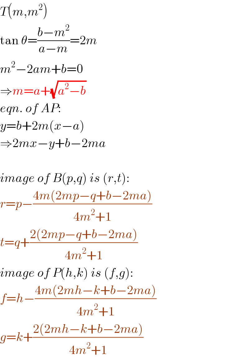 T(m,m^2 )  tan θ=((b−m^2 )/(a−m))=2m  m^2 −2am+b=0  ⇒m=a+(√(a^2 −b))  eqn. of AP:  y=b+2m(x−a)  ⇒2mx−y+b−2ma    image of B(p,q) is (r,t):  r=p−((4m(2mp−q+b−2ma))/(4m^2 +1))  t=q+((2(2mp−q+b−2ma))/(4m^2 +1))  image of P(h,k) is (f,g):  f=h−((4m(2mh−k+b−2ma))/(4m^2 +1))  g=k+((2(2mh−k+b−2ma))/(4m^2 +1))  