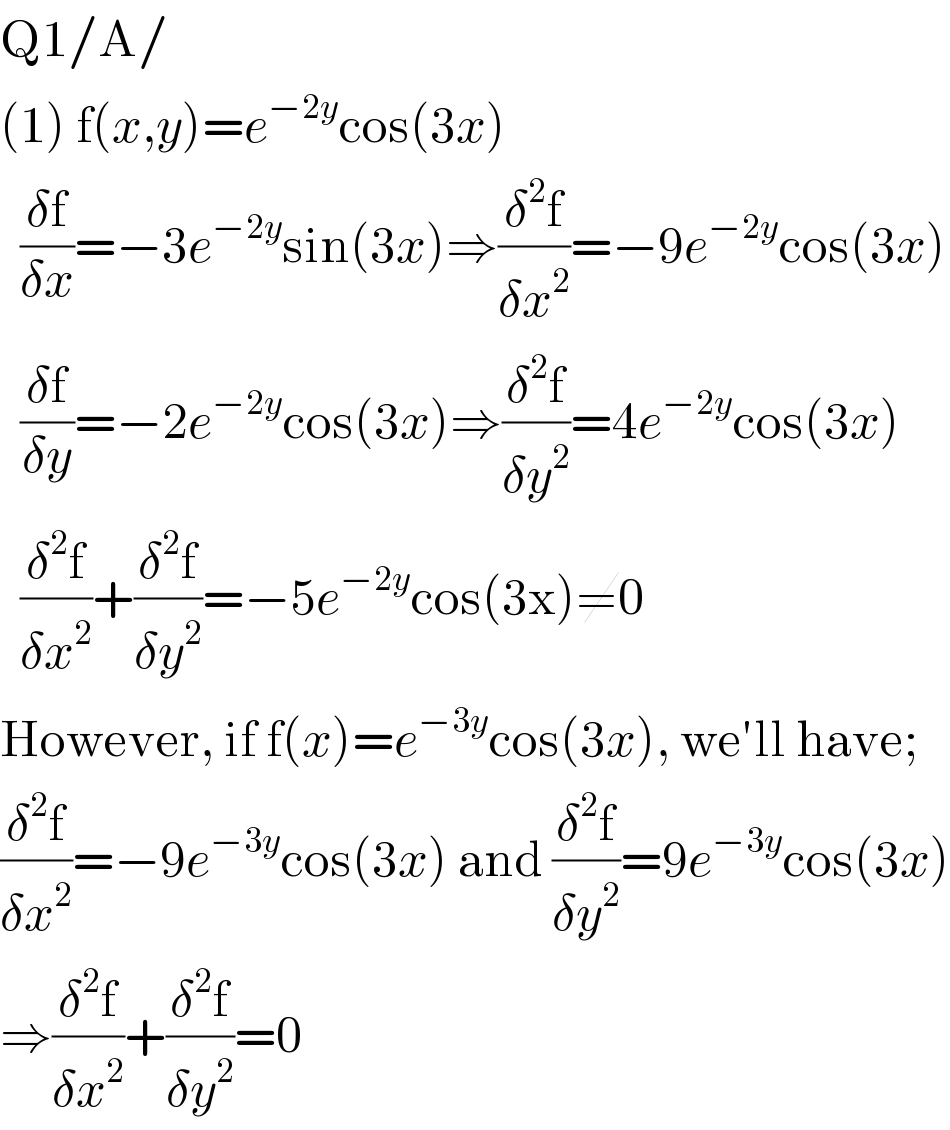 Q1/A/  (1) f(x,y)=e^(−2y) cos(3x)    ((δf)/(δx))=−3e^(−2y) sin(3x)⇒((δ^2 f)/(δx^2 ))=−9e^(−2y) cos(3x)    ((δf)/(δy))=−2e^(−2y) cos(3x)⇒((δ^2 f)/(δy^2 ))=4e^(−2y) cos(3x)    ((δ^2 f)/(δx^2 ))+((δ^2 f)/(δy^2 ))=−5e^(−2y) cos(3x)≠0  However, if f(x)=e^(−3y) cos(3x), we′ll have;  ((δ^2 f)/(δx^2 ))=−9e^(−3y) cos(3x) and ((δ^2 f)/(δy^2 ))=9e^(−3y) cos(3x)  ⇒((δ^2 f)/(δx^2 ))+((δ^2 f)/(δy^2 ))=0  