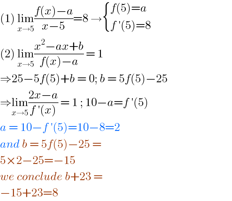 (1) lim_(x→5) ((f(x)−a)/(x−5))=8 → { ((f(5)=a)),((f ′(5)=8)) :}  (2) lim_(x→5) ((x^2 −ax+b)/(f(x)−a)) = 1   ⇒25−5f(5)+b = 0; b = 5f(5)−25  ⇒lim_(x→5) ((2x−a)/(f ′(x))) = 1 ; 10−a=f ′(5)  a = 10−f ′(5)=10−8=2  and b = 5f(5)−25 =  5×2−25=−15  we conclude b+23 =  −15+23=8   