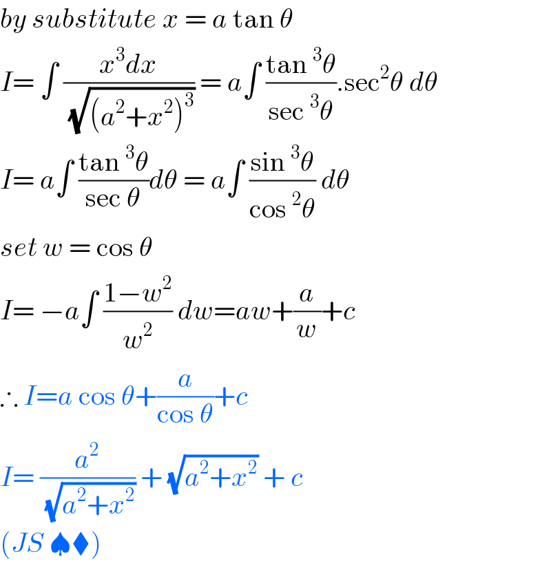 by substitute x = a tan θ  I= ∫ ((x^3 dx)/(√((a^2 +x^2 )^3 ))) = a∫ ((tan^3 θ)/(sec^3 θ)).sec^2 θ dθ  I= a∫ ((tan^3 θ)/(sec θ))dθ = a∫ ((sin^3 θ)/(cos^2 θ)) dθ  set w = cos θ  I= −a∫ ((1−w^2 )/w^2 ) dw=aw+(a/w)+c  ∴ I=a cos θ+(a/(cos θ))+c  I= (a^2 /(√(a^2 +x^2 ))) + (√(a^2 +x^2 )) + c   (JS ♠⧫)  