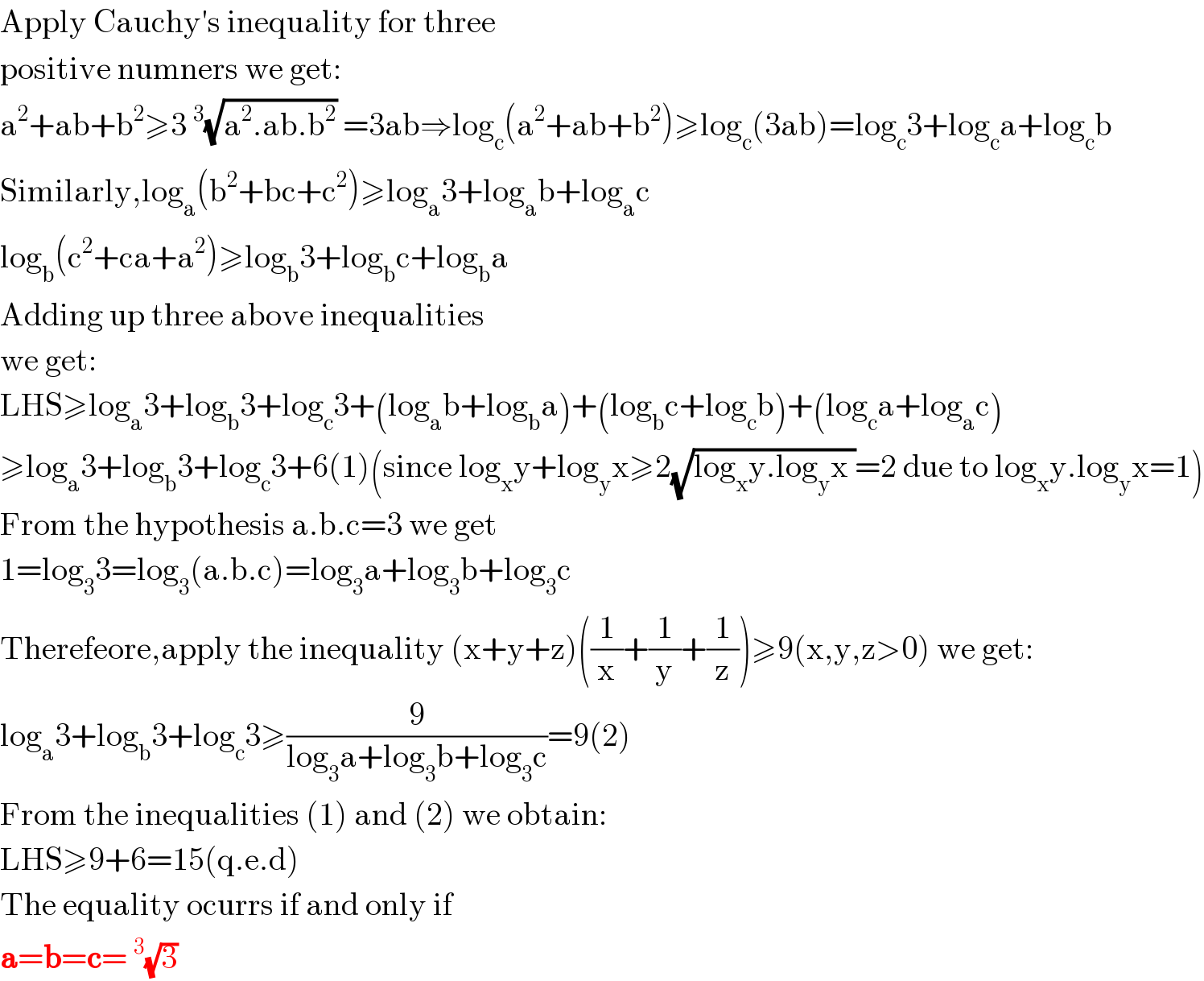 Apply Cauchy′s inequality for three  positive numners we get:  a^2 +ab+b^2 ≥3^3 (√(a^2 .ab.b^2 )) =3ab⇒log_c (a^2 +ab+b^2 )≥log_c (3ab)=log_c 3+log_c a+log_c b  Similarly,log_a (b^2 +bc+c^2 )≥log_a 3+log_a b+log_a c  log_b (c^2 +ca+a^2 )≥log_b 3+log_b c+log_b a  Adding up three above inequalities  we get:  LHS≥log_a 3+log_b 3+log_c 3+(log_a b+log_b a)+(log_b c+log_c b)+(log_c a+log_a c)  ≥log_a 3+log_b 3+log_c 3+6(1)(since log_x y+log_y x≥2(√(log_x y.log_y x ))=2 due to log_x y.log_y x=1)  From the hypothesis a.b.c=3 we get  1=log_3 3=log_3 (a.b.c)=log_3 a+log_3 b+log_3 c  Therefeore,apply the inequality (x+y+z)((1/x)+(1/y)+(1/z))≥9(x,y,z>0) we get:  log_a 3+log_b 3+log_c 3≥(9/(log_3 a+log_3 b+log_3 c))=9(2)  From the inequalities (1) and (2) we obtain:  LHS≥9+6=15(q.e.d)  The equality ocurrs if and only if  a=b=c=^3 (√3)   