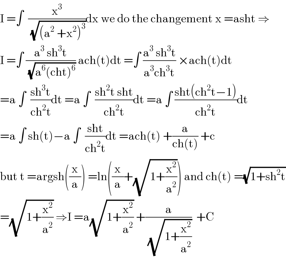 I =∫  (x^3 /(√((a^2  +x^2 )^3 )))dx we do the changement x =asht ⇒  I =∫ ((a^3  sh^3 t)/(√(a^6 (cht)^6 ))) ach(t)dt =∫ ((a^3  sh^3 t)/(a^3 ch^3 t)) ×ach(t)dt  =a ∫  ((sh^3 t)/(ch^2 t))dt =a ∫  ((sh^2 t sht)/(ch^2 t))dt =a ∫ ((sht(ch^2 t−1))/(ch^2 t))dt  =a ∫ sh(t)−a ∫  ((sht)/(ch^2 t))dt =ach(t) +(a/(ch(t))) +c  but t =argsh((x/a)) =ln((x/a)+(√(1+(x^2 /a^2 )))) and ch(t) =(√(1+sh^2 t))  =(√(1+(x^2 /a^2 ))) ⇒I =a(√(1+(x^2 /a^2 ))) +(a/(√(1+(x^2 /a^2 ))))  +C  