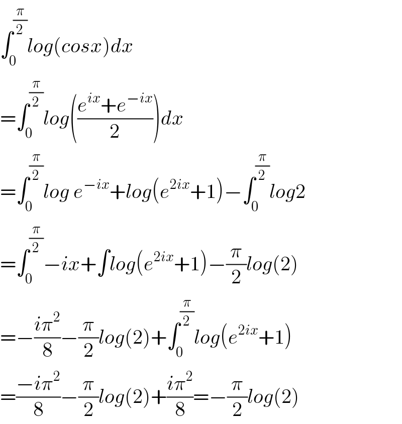 ∫_0 ^(π/2) log(cosx)dx  =∫_0 ^(π/2) log(((e^(ix) +e^(−ix) )/2))dx  =∫_0 ^(π/2) log e^(−ix) +log(e^(2ix) +1)−∫_0 ^(π/2) log2  =∫_0 ^(π/2) −ix+∫log(e^(2ix) +1)−(π/2)log(2)  =−((iπ^2 )/8)−(π/2)log(2)+∫_0 ^(π/2) log(e^(2ix) +1)  =((−iπ^2 )/8)−(π/2)log(2)+((iπ^2 )/8)=−(π/2)log(2)  