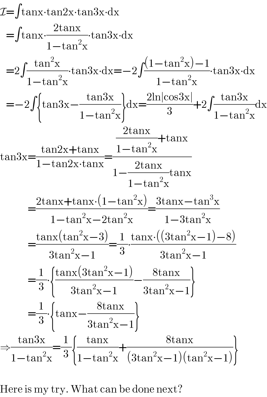 I=∫tanx∙tan2x∙tan3x∙dx     =∫tanx∙((2tanx)/(1−tan^2 x))∙tan3x∙dx     =2∫((tan^2 x)/(1−tan^2 x))∙tan3x∙dx=−2∫(((1−tan^2 x)−1)/(1−tan^2 x))∙tan3x∙dx     =−2∫{tan3x−((tan3x)/(1−tan^2 x))}dx=((2ln∣cos3x∣)/3)+2∫((tan3x)/(1−tan^2 x))dx  tan3x=((tan2x+tanx)/(1−tan2x∙tanx))=((((2tanx)/(1−tan^2 x))+tanx)/(1−((2tanx)/(1−tan^2 x))tanx))                =((2tanx+tanx∙(1−tan^2 x))/(1−tan^2 x−2tan^2 x))=((3tanx−tan^3 x)/(1−3tan^2 x))                =((tanx(tan^2 x−3))/(3tan^2 x−1))=(1/3)∙((tanx∙((3tan^2 x−1)−8))/(3tan^2 x−1))                =(1/3)∙{((tanx(3tan^2 x−1))/(3tan^2 x−1))−((8tanx)/(3tan^2 x−1))}                =(1/3)∙{tanx−((8tanx)/(3tan^2 x−1))}  ⇒((tan3x)/(1−tan^2 x))=(1/3){((tanx)/(1−tan^2 x))+((8tanx)/((3tan^2 x−1)(tan^2 x−1)))}    Here is my try. What can be done next?  