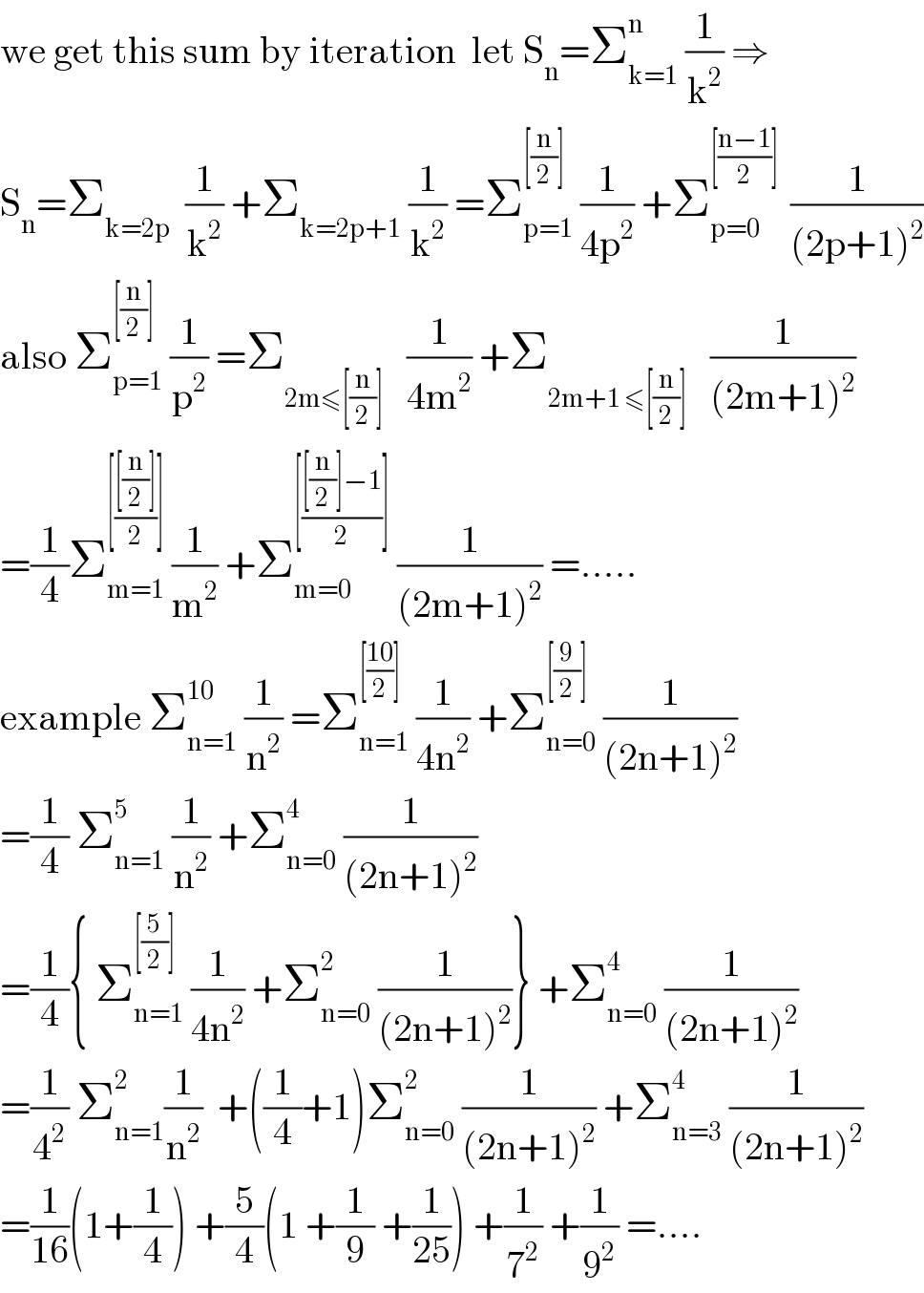we get this sum by iteration  let S_n =Σ_(k=1) ^n  (1/k^2 ) ⇒  S_n =Σ_(k=2p)   (1/k^2 ) +Σ_(k=2p+1)  (1/k^2 ) =Σ_(p=1) ^([(n/2)])  (1/(4p^2 )) +Σ_(p=0) ^([((n−1)/2)] )  (1/((2p+1)^2 ))  also Σ_(p=1) ^([(n/2)])  (1/p^2 ) =Σ_(2m≤[(n/2)])    (1/(4m^2 )) +Σ_(2m+1 ≤[(n/2)])    (1/((2m+1)^2 ))  =(1/4)Σ_(m=1) ^([(([(n/2)])/2)])  (1/m^2 ) +Σ_(m=0) ^([(([(n/2)]−1)/2)])  (1/((2m+1)^2 )) =.....  example Σ_(n=1) ^(10)  (1/n^2 ) =Σ_(n=1) ^([((10)/2)])  (1/(4n^2 )) +Σ_(n=0) ^([(9/2)])  (1/((2n+1)^2 ))  =(1/4) Σ_(n=1) ^5  (1/n^2 ) +Σ_(n=0) ^4  (1/((2n+1)^2 ))  =(1/4){ Σ_(n=1) ^([(5/2)])  (1/(4n^2 )) +Σ_(n=0) ^2  (1/((2n+1)^2 ))} +Σ_(n=0) ^4  (1/((2n+1)^2 ))  =(1/4^2 ) Σ_(n=1) ^2 (1/n^2 )  +((1/4)+1)Σ_(n=0) ^2  (1/((2n+1)^2 )) +Σ_(n=3) ^4  (1/((2n+1)^2 ))  =(1/(16))(1+(1/4)) +(5/4)(1 +(1/9) +(1/(25))) +(1/7^2 ) +(1/9^2 ) =....  