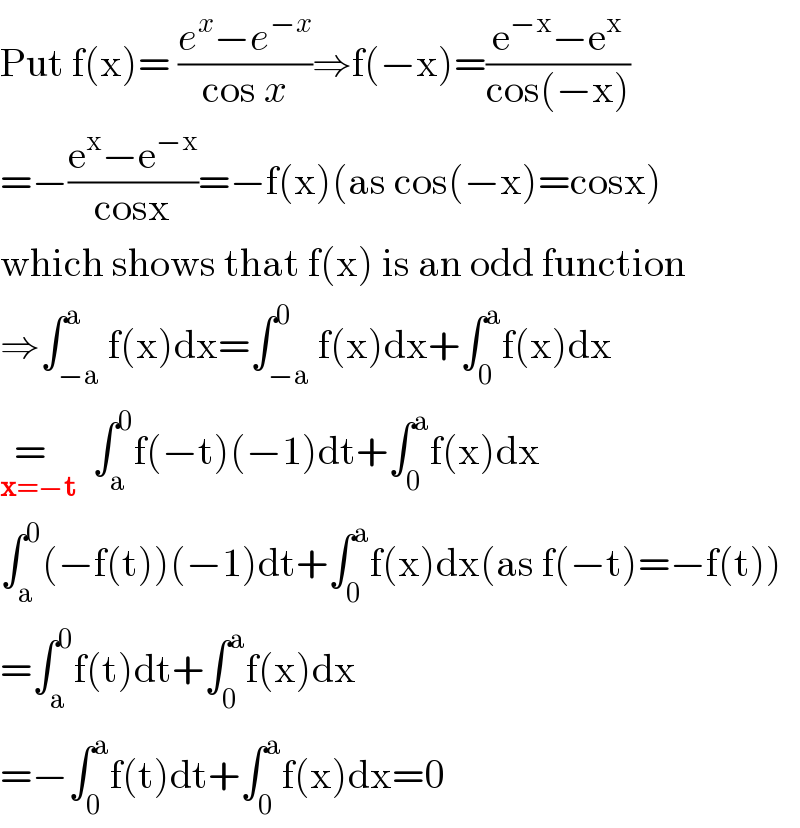 Put f(x)= ((e^x −e^(−x) )/(cos x))⇒f(−x)=((e^(−x) −e^x )/(cos(−x)))  =−((e^x −e^(−x) )/(cosx))=−f(x)(as cos(−x)=cosx)  which shows that f(x) is an odd function  ⇒∫_(−a) ^a f(x)dx=∫_(−a) ^0 f(x)dx+∫_0 ^a f(x)dx  =  _(x=−t)   ∫_a ^0 f(−t)(−1)dt+∫_0 ^a f(x)dx  ∫_a ^0 (−f(t))(−1)dt+∫_0 ^a f(x)dx(as f(−t)=−f(t))  =∫_a ^0 f(t)dt+∫_0 ^a f(x)dx  =−∫_0 ^a f(t)dt+∫_0 ^a f(x)dx=0  