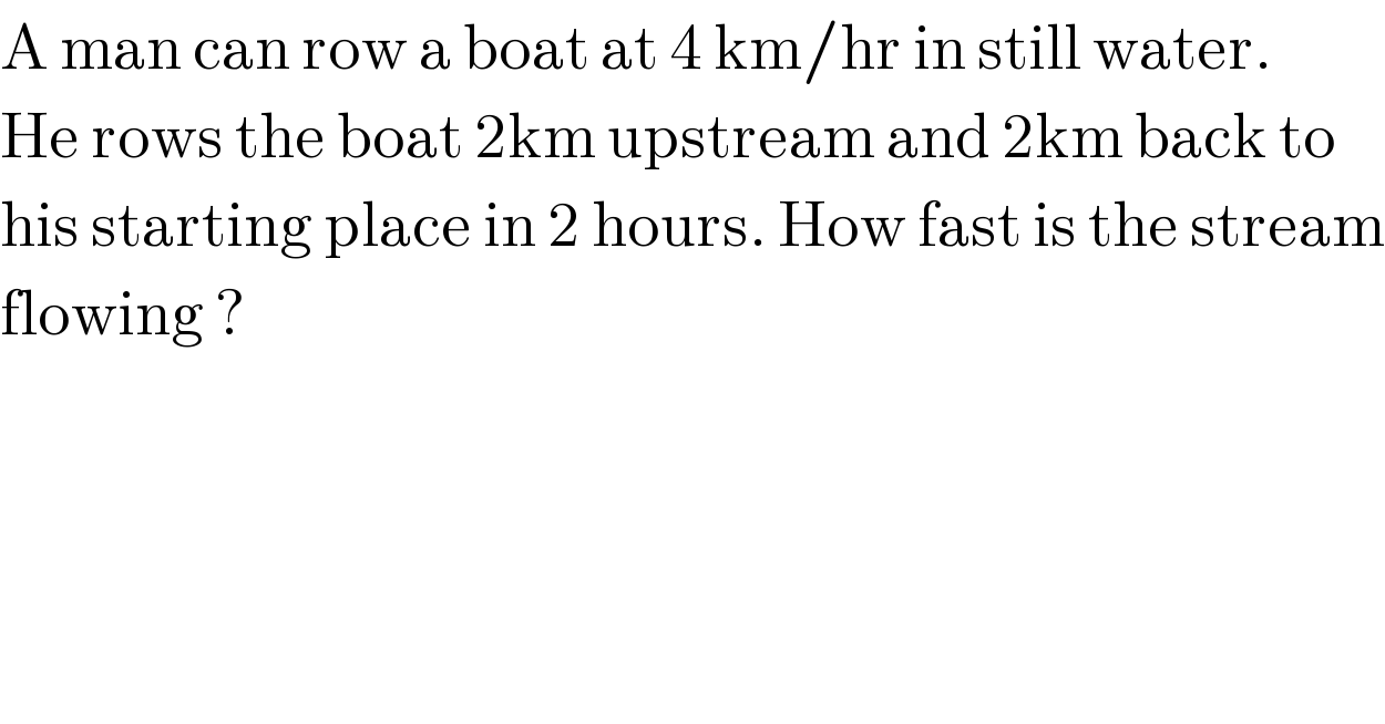 A man can row a boat at 4 km/hr in still water.  He rows the boat 2km upstream and 2km back to  his starting place in 2 hours. How fast is the stream  flowing ?  