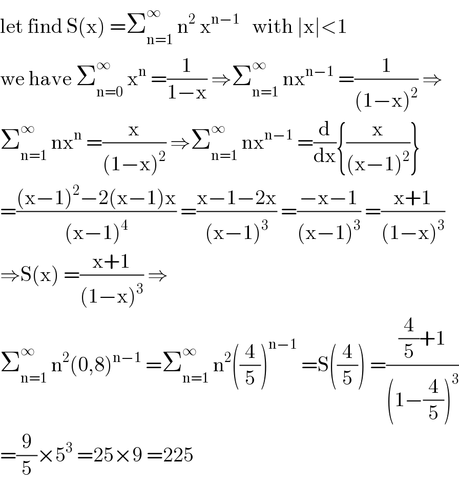 let find S(x) =Σ_(n=1) ^∞  n^2  x^(n−1)    with ∣x∣<1  we have Σ_(n=0) ^∞  x^n  =(1/(1−x)) ⇒Σ_(n=1) ^∞  nx^(n−1)  =(1/((1−x)^2 )) ⇒  Σ_(n=1) ^∞  nx^n  =(x/((1−x)^2 )) ⇒Σ_(n=1) ^∞  nx^(n−1)  =(d/dx){(x/((x−1)^2 ))}  =(((x−1)^2 −2(x−1)x)/((x−1)^4 )) =((x−1−2x)/((x−1)^3 )) =((−x−1)/((x−1)^3 )) =((x+1)/((1−x)^3 ))  ⇒S(x) =((x+1)/((1−x)^3 )) ⇒  Σ_(n=1) ^∞  n^2 (0,8)^(n−1)  =Σ_(n=1) ^∞  n^2 ((4/5))^(n−1)  =S((4/5)) =(((4/5)+1)/((1−(4/5))^3 ))  =(9/5)×5^3  =25×9 =225  