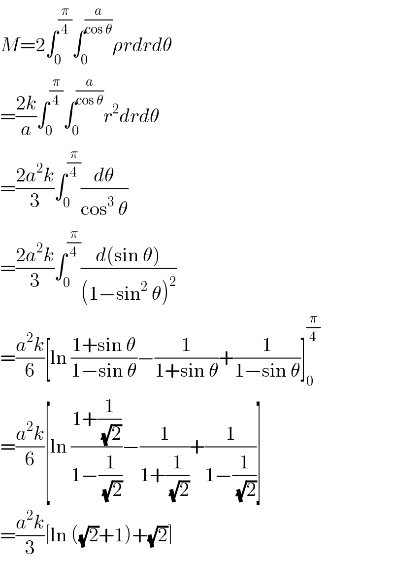 M=2∫_0 ^(π/4) ∫_0 ^(a/(cos θ)) ρrdrdθ  =((2k)/a)∫_0 ^(π/4) ∫_0 ^(a/(cos θ)) r^2 drdθ  =((2a^2 k)/3)∫_0 ^(π/4) (dθ/(cos^3  θ))  =((2a^2 k)/3)∫_0 ^(π/4) ((d(sin θ))/((1−sin^2  θ)^2 ))  =((a^2 k)/6)[ln ((1+sin θ)/(1−sin θ))−(1/(1+sin θ))+(1/(1−sin θ))]_0 ^(π/4)   =((a^2 k)/6)[ln ((1+(1/(√2)))/(1−(1/(√2))))−(1/(1+(1/(√2))))+(1/(1−(1/(√2))))]  =((a^2 k)/3)[ln ((√2)+1)+(√2)]  