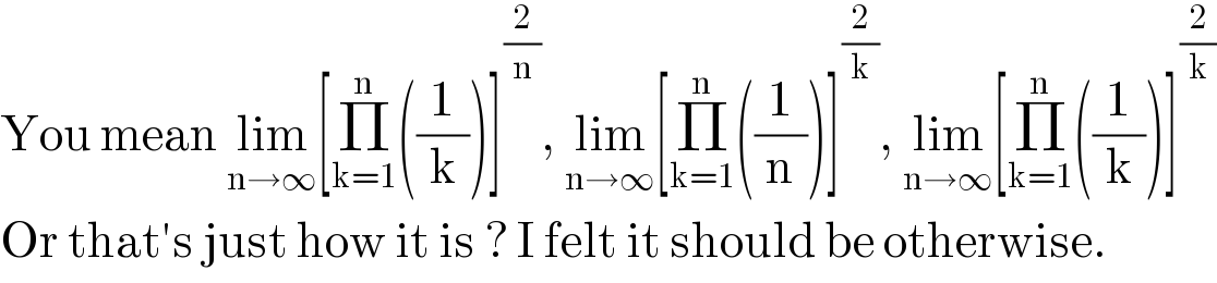 You mean lim_(n→∞) [Π_(k=1) ^n ((1/k))]^(2/n) , lim_(n→∞) [Π_(k=1) ^n ((1/n))]^(2/k) , lim_(n→∞) [Π_(k=1) ^n ((1/k))]^(2/k)   Or that′s just how it is ? I felt it should be otherwise.  