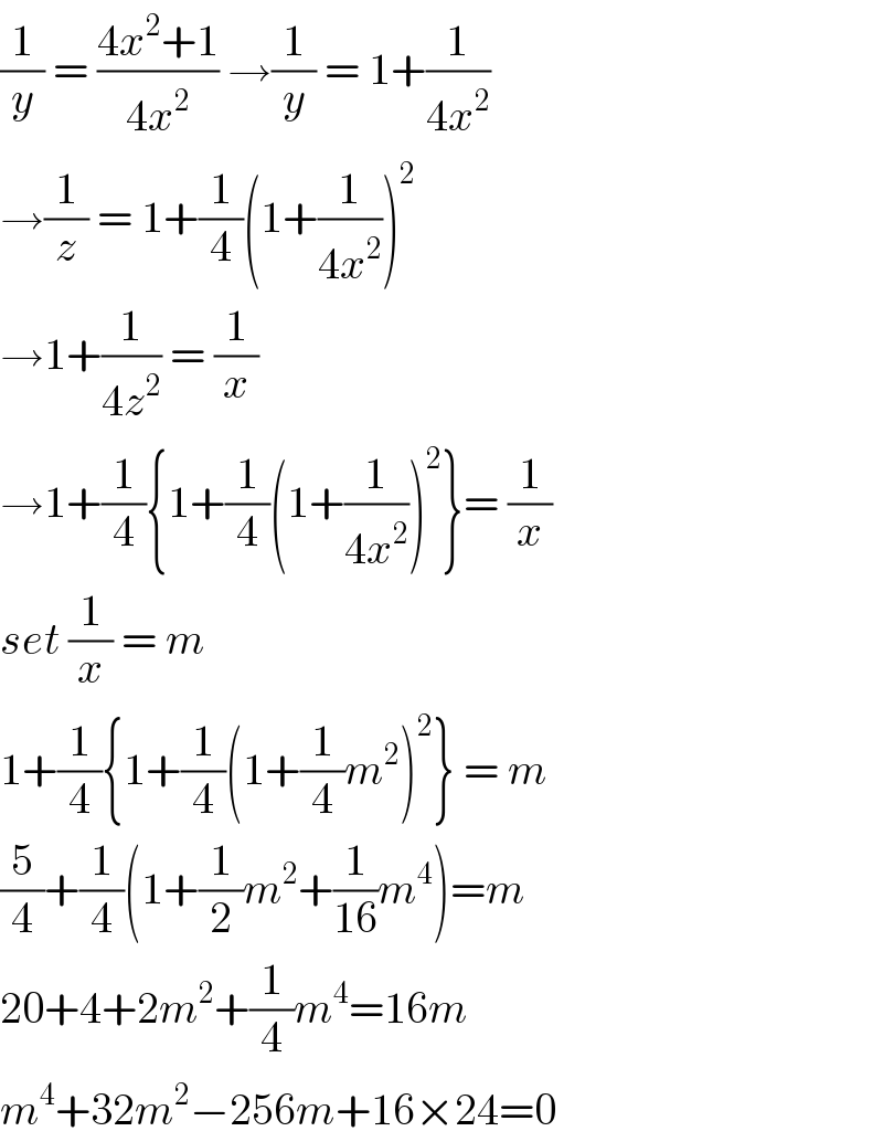 (1/y) = ((4x^2 +1)/(4x^2 )) →(1/y) = 1+(1/(4x^2 ))  →(1/z) = 1+(1/4)(1+(1/(4x^2 )))^2   →1+(1/(4z^2 )) = (1/x)  →1+(1/4){1+(1/4)(1+(1/(4x^2 )))^2 }= (1/x)  set (1/x) = m   1+(1/4){1+(1/4)(1+(1/4)m^2 )^2 } = m   (5/4)+(1/4)(1+(1/2)m^2 +(1/(16))m^4 )=m  20+4+2m^2 +(1/4)m^4 =16m  m^4 +32m^2 −256m+16×24=0  