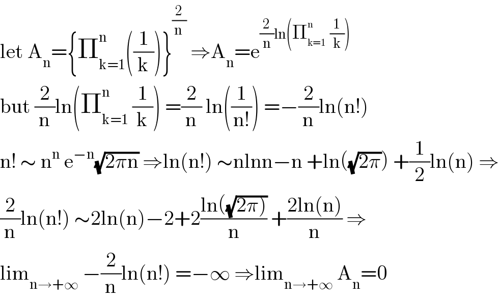 let A_n ={Π_(k=1) ^n ((1/k))}^(2/(n ))  ⇒A_n =e^((2/n)ln(Π_(k=1) ^n   (1/k)))   but (2/n)ln(Π_(k=1) ^n  (1/k)) =(2/n) ln((1/(n!))) =−(2/n)ln(n!)  n! ∼ n^n  e^(−n) (√(2πn)) ⇒ln(n!) ∼nlnn−n +ln((√(2π))) +(1/2)ln(n) ⇒  (2/n)ln(n!) ∼2ln(n)−2+2((ln((√(2π))))/n) +((2ln(n))/n) ⇒  lim_(n→+∞)  −(2/n)ln(n!) =−∞ ⇒lim_(n→+∞)  A_n =0  