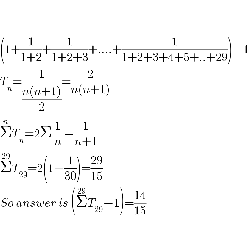     (1+(1/(1+2))+(1/(1+2+3))+....+(1/(1+2+3+4+5+..+29)))−1  T_n =(1/((n(n+1))/2))=(2/(n(n+1)))  Σ^n T_n =2Σ(1/n)−(1/(n+1))  Σ^(29) T_(29) =2(1−(1/(30)))=((29)/(15))  So answer is (Σ^(29) T_(29) −1)=((14)/(15))    