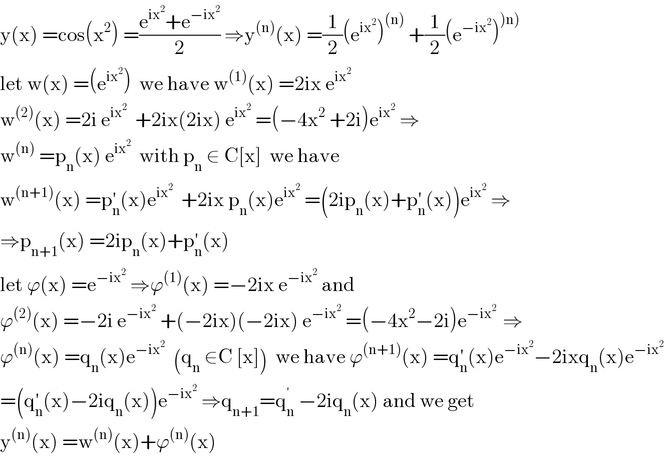 y(x) =cos(x^2 ) =((e^(ix^2 ) +e^(−ix^2 ) )/2) ⇒y^((n)) (x) =(1/2)(e^(ix^2 ) )^((n))  +(1/2)(e^(−ix^2 ) )^()n))   let w(x) =(e^(ix^2 ) )  we have w^((1)) (x) =2ix e^(ix^2 )   w^((2)) (x) =2i e^(ix^2 )   +2ix(2ix) e^(ix^2 )  =(−4x^2  +2i)e^(ix^2 )  ⇒  w^((n))  =p_n (x) e^(ix^2 )   with p_n  ∈ C[x]  we have  w^((n+1)) (x) =p_n ^′ (x)e^(ix^2 )   +2ix p_n (x)e^(ix^2 )  =(2ip_n (x)+p_n ^′ (x))e^(ix^2 )  ⇒  ⇒p_(n+1) (x) =2ip_n (x)+p_n ^′ (x)  let ϕ(x) =e^(−ix^2 )  ⇒ϕ^((1)) (x) =−2ix e^(−ix^2 )  and  ϕ^((2)) (x) =−2i e^(−ix^2 )  +(−2ix)(−2ix) e^(−ix^2 )  =(−4x^2 −2i)e^(−ix^2  )  ⇒  ϕ^((n)) (x) =q_n (x)e^(−ix^2 )   (q_n  ∈C [x])  we have ϕ^((n+1)) (x) =q_n ^′ (x)e^(−ix^2 ) −2ixq_n (x)e^(−ix^2 )   =(q_n ^′ (x)−2iq_n (x))e^(−ix^2 )  ⇒q_(n+1) =q_n ^(′ )  −2iq_n (x) and we get  y^((n)) (x) =w^((n)) (x)+ϕ^((n)) (x)  