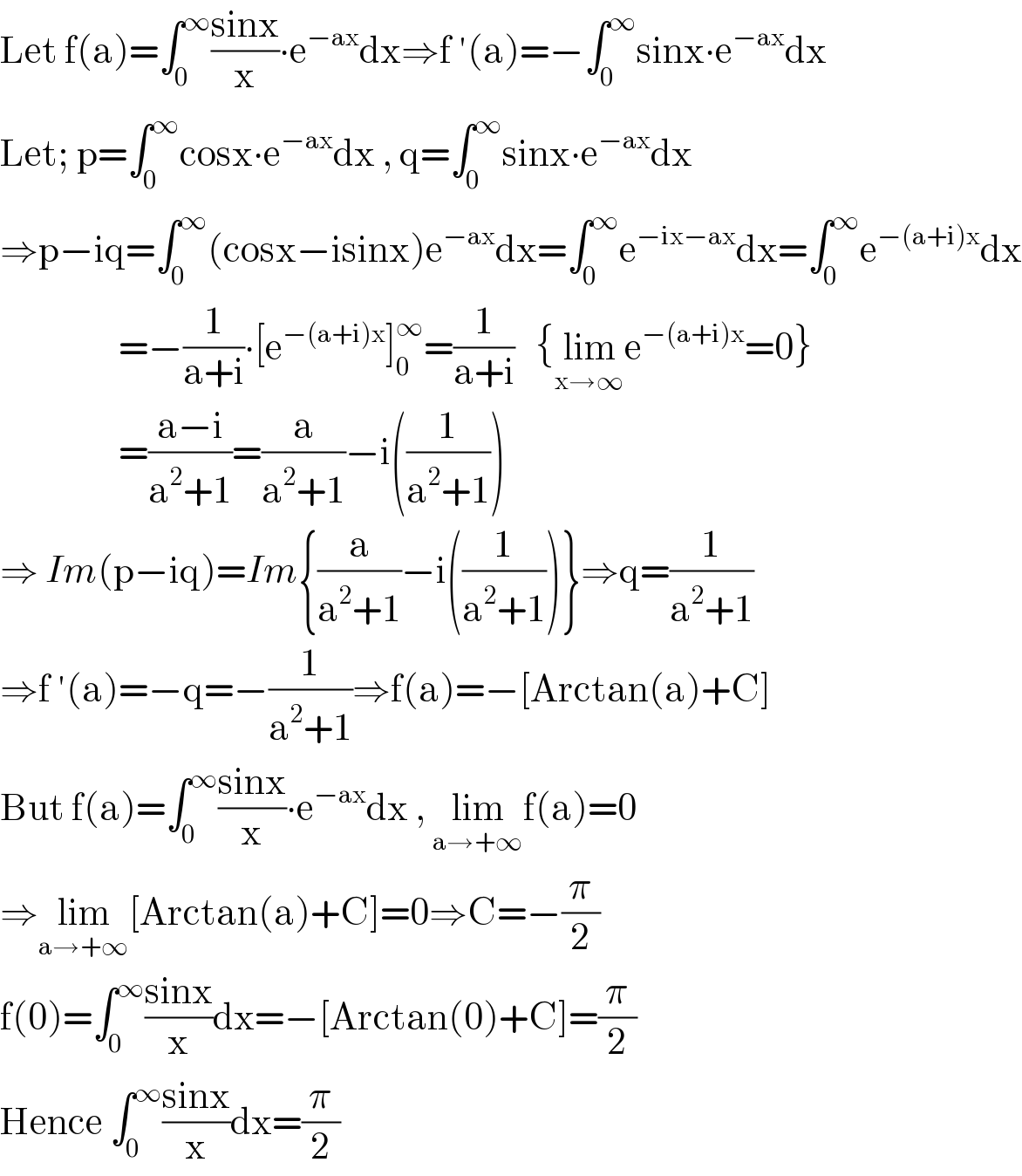 Let f(a)=∫_0 ^∞ ((sinx)/x)∙e^(−ax) dx⇒f ′(a)=−∫_0 ^∞ sinx∙e^(−ax) dx  Let; p=∫_0 ^∞ cosx∙e^(−ax) dx , q=∫_0 ^∞ sinx∙e^(−ax) dx  ⇒p−iq=∫_0 ^∞ (cosx−isinx)e^(−ax) dx=∫_0 ^∞ e^(−ix−ax) dx=∫_0 ^∞ e^(−(a+i)x) dx                   =−(1/(a+i))∙[e^(−(a+i)x) ]_0 ^∞ =(1/(a+i))   {lim_(x→∞) e^(−(a+i)x) =0}                   =((a−i)/(a^2 +1))=(a/(a^2 +1))−i((1/(a^2 +1)))  ⇒ Im(p−iq)=Im{(a/(a^2 +1))−i((1/(a^2 +1)))}⇒q=(1/(a^2 +1))  ⇒f ′(a)=−q=−(1/(a^2 +1))⇒f(a)=−[Arctan(a)+C]  But f(a)=∫_0 ^∞ ((sinx)/x)∙e^(−ax) dx , lim_(a→+∞) f(a)=0  ⇒lim_(a→+∞) [Arctan(a)+C]=0⇒C=−(π/2)  f(0)=∫_0 ^∞ ((sinx)/x)dx=−[Arctan(0)+C]=(π/2)  Hence ∫_0 ^∞ ((sinx)/x)dx=(π/2)  
