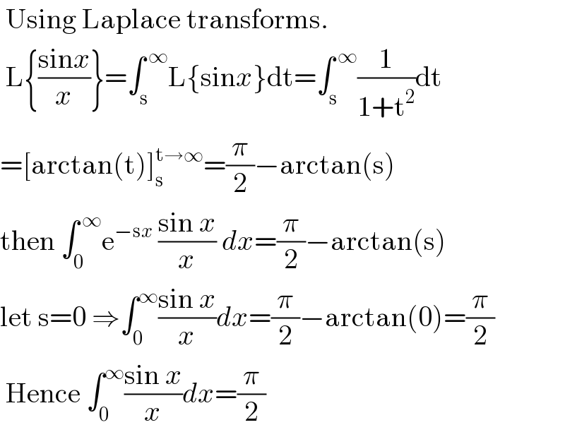  Using Laplace transforms.   L{((sinx)/x)}=∫_s ^( ∞) L{sinx}dt=∫_s ^( ∞) (1/(1+t^2 ))dt  =[arctan(t)]_s ^(t→∞) =(π/2)−arctan(s)  then ∫_0 ^( ∞) e^(−sx)  ((sin x)/x) dx=(π/2)−arctan(s)  let s=0 ⇒∫_0 ^∞ ((sin x)/x)dx=(π/2)−arctan(0)=(π/2)   Hence ∫_0 ^∞ ((sin x)/x)dx=(π/2)  