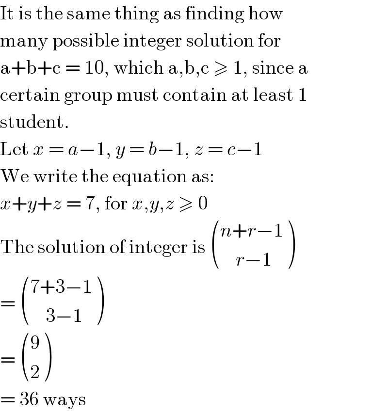 It is the same thing as finding how  many possible integer solution for  a+b+c = 10, which a,b,c ≥ 1, since a  certain group must contain at least 1  student.  Let x = a−1, y = b−1, z = c−1  We write the equation as:  x+y+z = 7, for x,y,z ≥ 0  The solution of integer is  (((n+r−1)),((    r−1)) )  =  (((7+3−1)),((    3−1)) )  =  ((9),(2) )  = 36 ways  