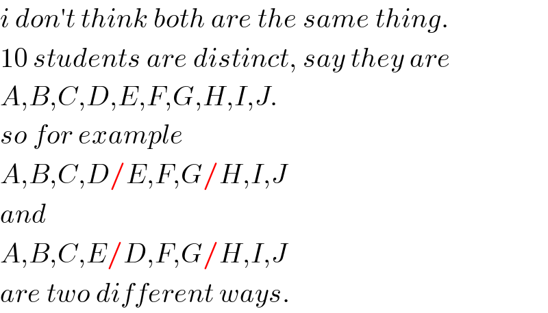 i don′t think both are the same thing.  10 students are distinct, say they are  A,B,C,D,E,F,G,H,I,J.  so for example  A,B,C,D/E,F,G/H,I,J  and  A,B,C,E/D,F,G/H,I,J  are two different ways.  