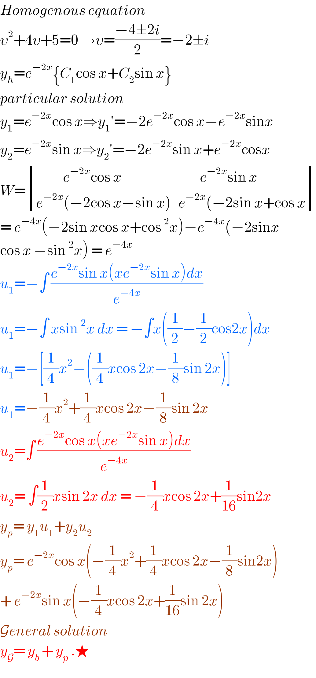 Homogenous equation  υ^2 +4υ+5=0 →υ=((−4±2i)/2)=−2±i  y_h =e^(−2x) {C_1 cos x+C_2 sin x}   particular solution   y_1 =e^(−2x) cos x⇒y_1 ′=−2e^(−2x) cos x−e^(−2x) sinx  y_2 =e^(−2x) sin x⇒y_2 ′=−2e^(−2x) sin x+e^(−2x) cosx  W= determinant (((           e^(−2x) cos x                                e^(−2x) sin x)),((e^(−2x) (−2cos x−sin x)   e^(−2x) (−2sin x+cos x)))  = e^(−4x) (−2sin xcos x+cos^2 x)−e^(−4x) (−2sinx  cos x −sin^2 x) = e^(−4x)   u_1 =−∫ ((e^(−2x) sin x(xe^(−2x) sin x)dx)/e^(−4x) )  u_1 =−∫ xsin^2 x dx = −∫x((1/2)−(1/2)cos2x)dx  u_1 =−[(1/4)x^2 −((1/4)xcos 2x−(1/8)sin 2x)]  u_1 =−(1/4)x^2 +(1/4)xcos 2x−(1/8)sin 2x  u_2 =∫ ((e^(−2x) cos x(xe^(−2x) sin x)dx)/e^(−4x) )  u_2 = ∫(1/2)xsin 2x dx = −(1/4)xcos 2x+(1/(16))sin2x  y_p = y_1 u_1 +y_2 u_2   y_p = e^(−2x) cos x(−(1/4)x^2 +(1/4)xcos 2x−(1/8)sin2x)  + e^(−2x) sin x(−(1/4)xcos 2x+(1/(16))sin 2x)  General solution   y_G = y_b  + y_p  .★  