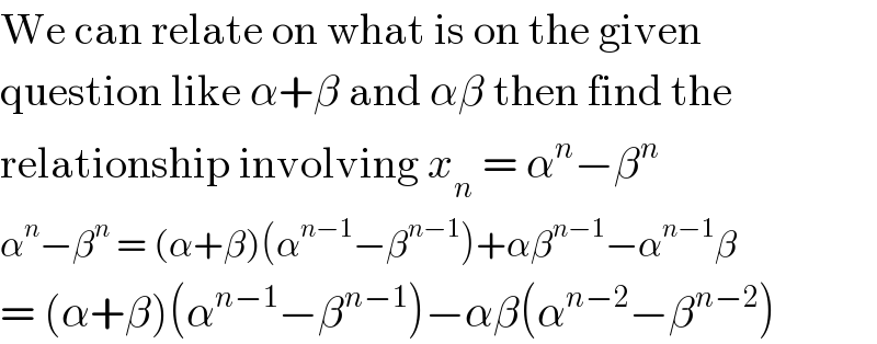 We can relate on what is on the given  question like α+β and αβ then find the  relationship involving x_n  = α^n −β^n   α^n −β^n  = (α+β)(α^(n−1) −β^(n−1) )+αβ^(n−1) −α^(n−1) β  = (α+β)(α^(n−1) −β^(n−1) )−αβ(α^(n−2) −β^(n−2) )  