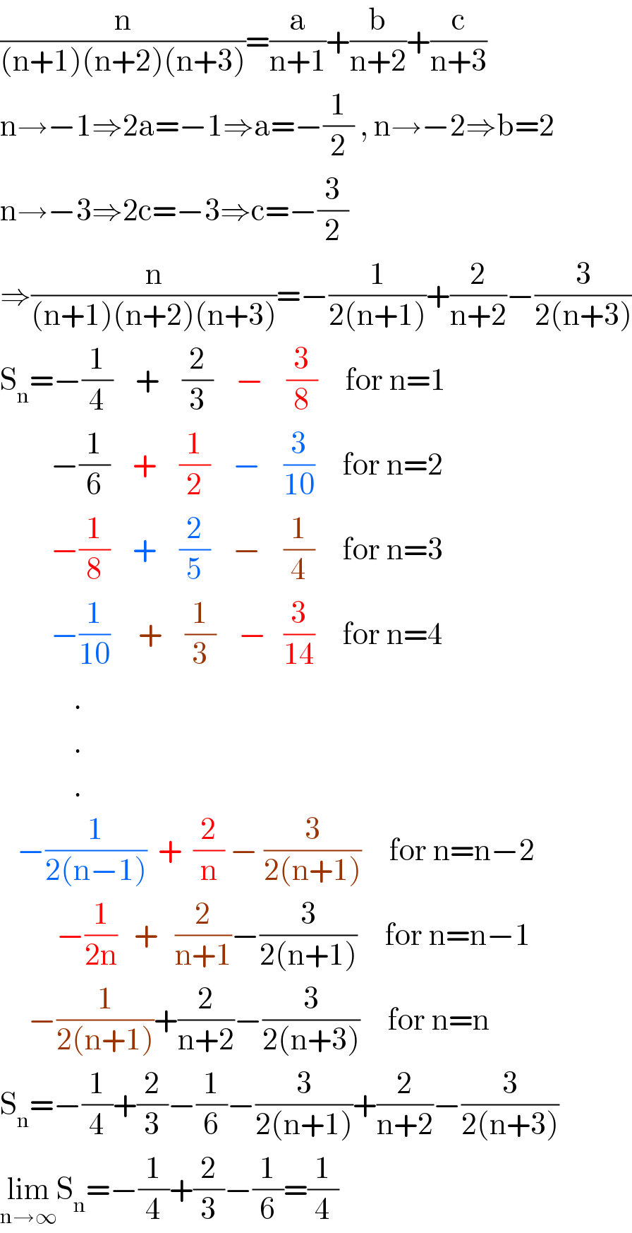 (n/((n+1)(n+2)(n+3)))=(a/(n+1))+(b/(n+2))+(c/(n+3))  n→−1⇒2a=−1⇒a=−(1/2) , n→−2⇒b=2  n→−3⇒2c=−3⇒c=−(3/2)  ⇒(n/((n+1)(n+2)(n+3)))=−(1/(2(n+1)))+(2/(n+2))−(3/(2(n+3)))  S_n =−(1/4)    +    (2/3)    −    (3/8)     for n=1           −(1/6)    +    (1/2)    −    (3/(10))     for n=2           −(1/8)    +    (2/5)    −    (1/4)     for n=3           −(1/(10))     +    (1/3)    −   (3/(14))     for n=4               .               .               .     −(1/(2(n−1)))  +  (2/n) − (3/(2(n+1)))     for n=n−2             −(1/(2n))   +   (2/(n+1))−(3/(2(n+1)))     for n=n−1       −(1/(2(n+1)))+(2/(n+2))−(3/(2(n+3)))     for n=n  S_n =−(1/4)+(2/3)−(1/6)−(3/(2(n+1)))+(2/(n+2))−(3/(2(n+3)))  lim_(n→∞) S_n =−(1/4)+(2/3)−(1/6)=(1/4)  