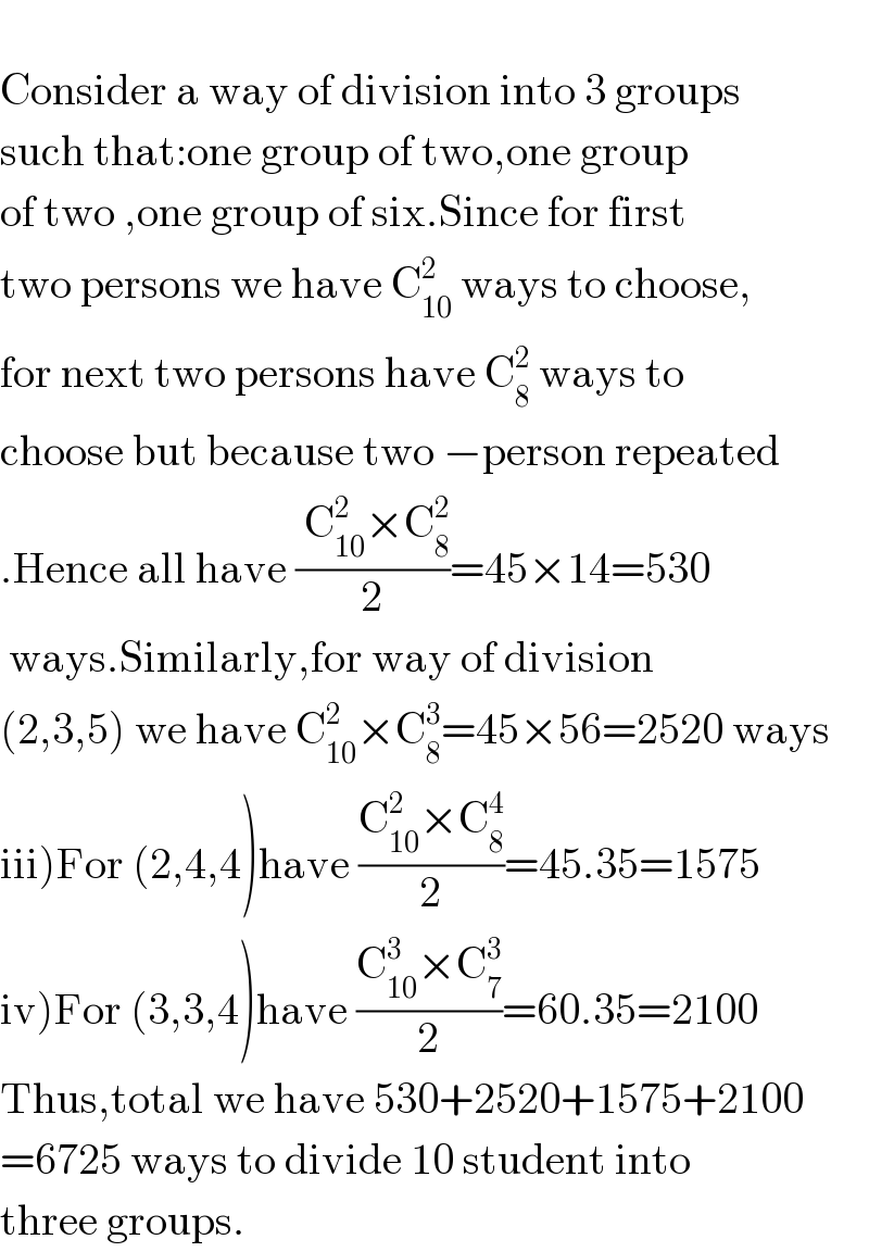   Consider a way of division into 3 groups  such that:one group of two,one group  of two ,one group of six.Since for first  two persons we have C_(10) ^2  ways to choose,  for next two persons have C_8 ^2  ways to   choose but because two −person repeated  .Hence all have (( C_(10) ^2 ×C_8 ^2 )/2)=45×14=530   ways.Similarly,for way of division  (2,3,5) we have C_(10) ^2 ×C_8 ^3 =45×56=2520 ways  iii)For (2,4,4)have ((C_(10) ^2 ×C_8 ^4 )/2)=45.35=1575  iv)For (3,3,4)have ((C_(10) ^3 ×C_7 ^3 )/2)=60.35=2100  Thus,total we have 530+2520+1575+2100  =6725 ways to divide 10 student into  three groups.  