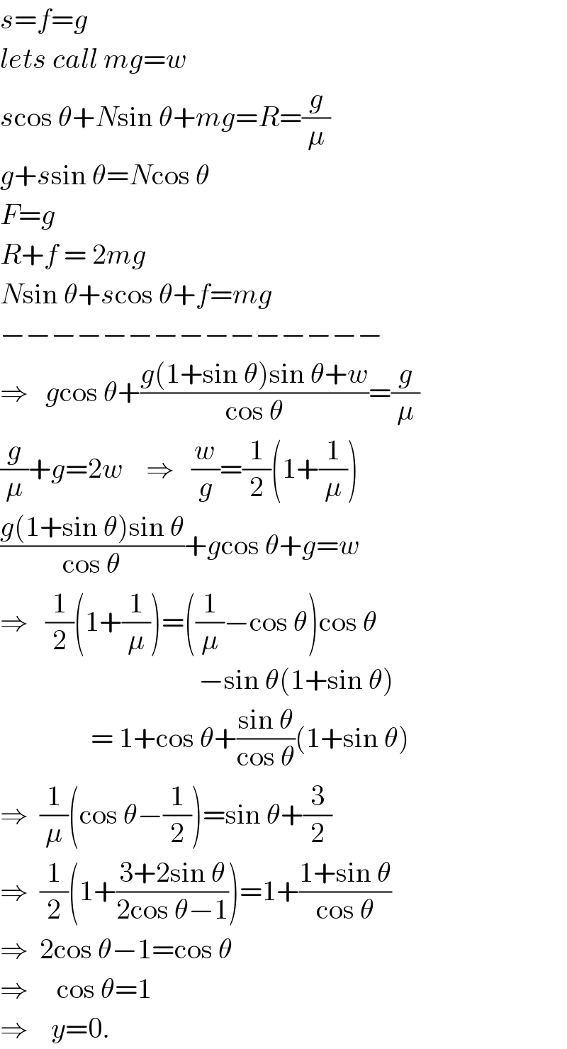 s=f=g  lets call mg=w  scos θ+Nsin θ+mg=R=(g/μ)  g+ssin θ=Ncos θ  F=g  R+f = 2mg  Nsin θ+scos θ+f=mg  −−−−−−−−−−−−−−−  ⇒   gcos θ+((g(1+sin θ)sin θ+w)/(cos θ))=(g/μ)  (g/μ)+g=2w    ⇒   (w/g)=(1/2)(1+(1/μ))  ((g(1+sin θ)sin θ)/(cos θ))+gcos θ+g=w  ⇒   (1/2)(1+(1/μ))=((1/μ)−cos θ)cos θ                                     −sin θ(1+sin θ)                  = 1+cos θ+((sin θ)/(cos θ))(1+sin θ)  ⇒  (1/μ)(cos θ−(1/2))=sin θ+(3/2)  ⇒  (1/2)(1+((3+2sin θ)/(2cos θ−1)))=1+((1+sin θ)/(cos θ))  ⇒  2cos θ−1=cos θ  ⇒     cos θ=1  ⇒    y=0.  