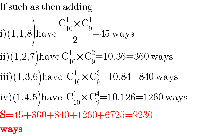 If such as then adding  i)(1,1,8)have ((C_(10) ^1 ×C_9 ^1 )/2)=45 ways  ii)(1,2,7)have C_(10) ^1 ×C_9 ^2 =10.36=360 ways  iii)(1,3,6)have  C_(10) ^1 ×C_9 ^3 =10.84=840 ways  iv)(1,4,5)have  C_(10) ^1 ×C_9 ^4 =10.126=1260 ways  S=45+360+840+1260+6725=9230  ways  