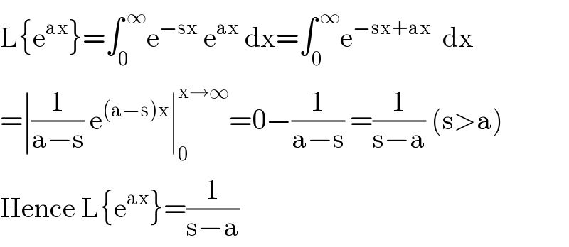 L{e^(ax) }=∫_0 ^( ∞) e^(−sx)  e^(ax)  dx=∫_0 ^( ∞) e^(−sx+ax)   dx  =∣(1/(a−s)) e^((a−s)x) ∣_0 ^(x→∞) =0−(1/(a−s)) =(1/(s−a)) (s>a)  Hence L{e^(ax) }=(1/(s−a))  