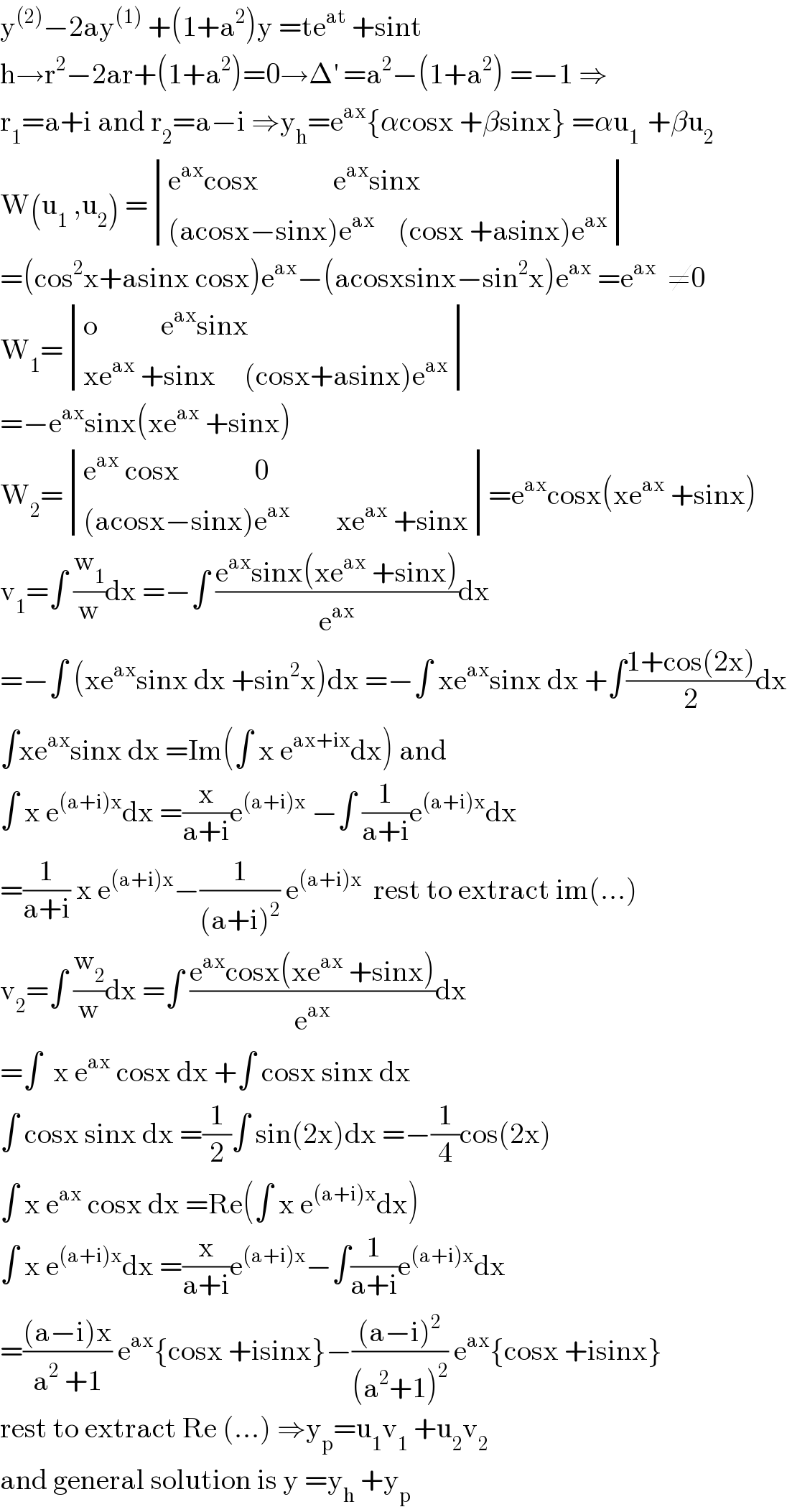 y^((2)) −2ay^((1))  +(1+a^2 )y =te^(at)  +sint  h→r^2 −2ar+(1+a^2 )=0→Δ^′  =a^2 −(1+a^2 ) =−1 ⇒  r_1 =a+i and r_2 =a−i ⇒y_h =e^(ax) {αcosx +βsinx} =αu_(1 )  +βu_2   W(u_1  ,u_2 ) = determinant (((e^(ax) cosx             e^(ax) sinx)),(((acosx−sinx)e^(ax)     (cosx +asinx)e^(ax) )))  =(cos^2 x+asinx cosx)e^(ax) −(acosxsinx−sin^2 x)e^(ax)  =e^(ax)   ≠0  W_1 = determinant (((o           e^(ax) sinx)),((xe^(ax)  +sinx     (cosx+asinx)e^(ax) )))  =−e^(ax) sinx(xe^(ax)  +sinx)  W_2 = determinant (((e^(ax)  cosx             0)),(((acosx−sinx)e^(ax)         xe^(ax)  +sinx)))=e^(ax) cosx(xe^(ax)  +sinx)  v_1 =∫ (w_1 /w)dx =−∫ ((e^(ax) sinx(xe^(ax)  +sinx))/e^(ax) )dx  =−∫ (xe^(ax) sinx dx +sin^2 x)dx =−∫ xe^(ax) sinx dx +∫((1+cos(2x))/2)dx  ∫xe^(ax) sinx dx =Im(∫ x e^(ax+ix) dx) and  ∫ x e^((a+i)x) dx =(x/(a+i))e^((a+i)x)  −∫ (1/(a+i))e^((a+i)x) dx  =(1/(a+i)) x e^((a+i)x) −(1/((a+i)^2 )) e^((a+i)x)   rest to extract im(...)  v_2 =∫ (w_2 /w)dx =∫ ((e^(ax) cosx(xe^(ax)  +sinx))/e^(ax) )dx  =∫  x e^(ax)  cosx dx +∫ cosx sinx dx  ∫ cosx sinx dx =(1/2)∫ sin(2x)dx =−(1/4)cos(2x)  ∫ x e^(ax)  cosx dx =Re(∫ x e^((a+i)x) dx)  ∫ x e^((a+i)x) dx =(x/(a+i))e^((a+i)x) −∫(1/(a+i))e^((a+i)x) dx  =(((a−i)x)/(a^2  +1)) e^(ax) {cosx +isinx}−(((a−i)^2 )/((a^2 +1)^2 )) e^(ax) {cosx +isinx}  rest to extract Re (...) ⇒y_p =u_1 v_1  +u_2 v_2   and general solution is y =y_h  +y_p   